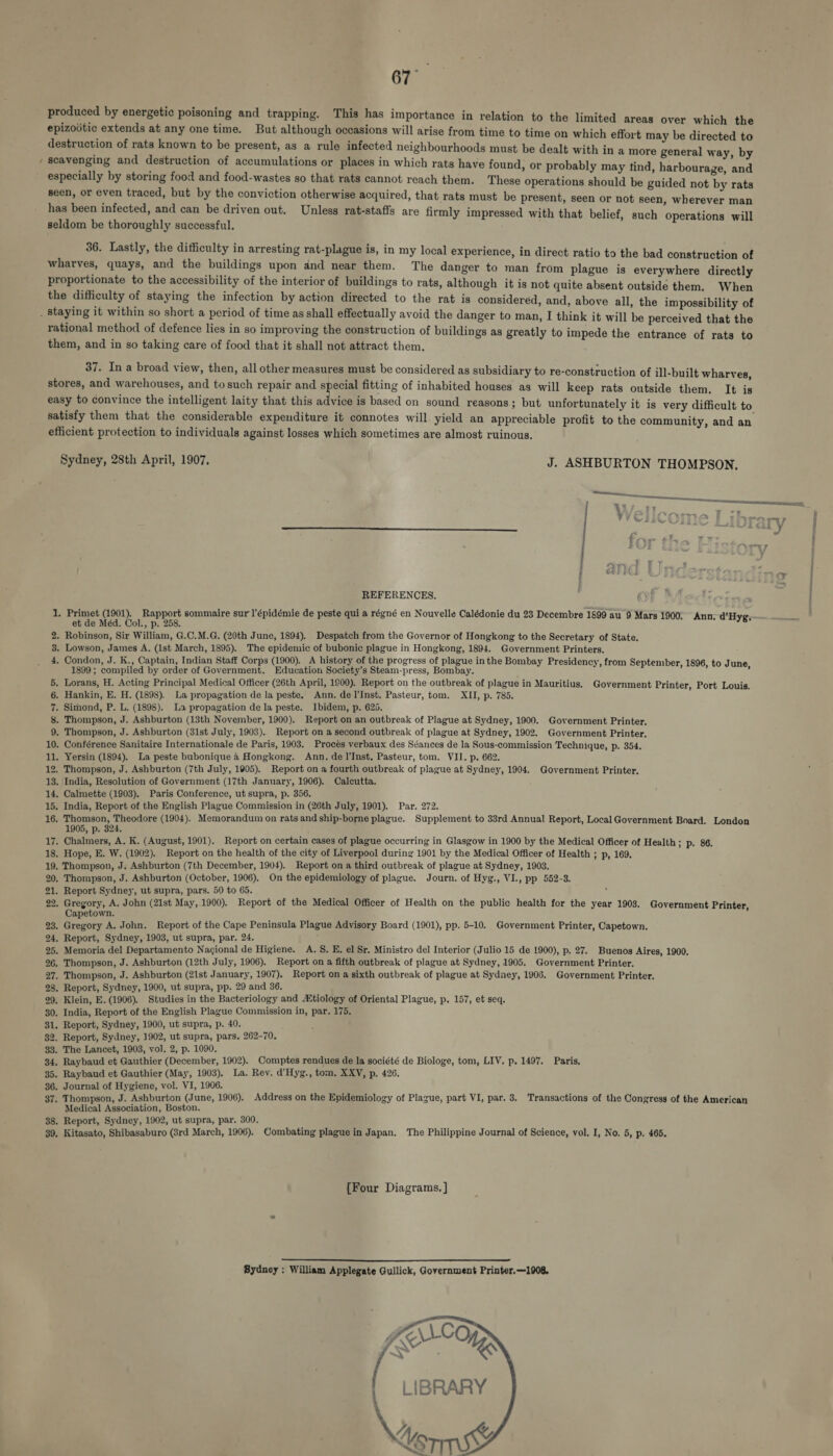 ~ produced by energetic poisoning and trapping. This has importance in relation to the limited areas over which the epizodtic extends at any one time. But although occasions will arise from time to time on which effort may be directed to destruction of rats known to be present, as a rule infected neighbourhoods must be dealt with in a more general way, b scavenging and destruction of accumulations or places in which rats have found, or probably may tind, harboura ioe especially by storing food and food-wastes so that rats cannot reach them. These operations should be Guided Aa rats seen, or even traced, but by the conviction otherwise acquired, that rats must be present, seen or not seen, wherever man has been infected, and can be driven out. Unless rat-staffs are firmly impressed with that belief, such Operations will seldom be thoroughly successful. 36. Lastly, the difficulty in arresting rat-plague is, in my local experience, in direct ratio to the bad construction of wharves, quays, and the buildings upon dnd near them. The danger to man from plague is everywhere directly proportionate to the accessibility of the interior of buildings to rats, although it is not quite absent outside them. When the difficulty of staying the infection by action directed to the rat is considered, and, above all, the impossibility of rational method of defence lies in so improving the construction of buildings as greatly to impede the entrance of rats to them, and in so taking care of food that it shall not attract them. 37. In a broad view, then, all other measures must be considered as subsidiary to re-construction of ill-built wharves stores, and warehouses, and tosuch repair and special fitting of inhabited houses as will keep rats outside them. It is easy to convince the intelligent laity that this advice is based on sound reasons; but unfortunately it is very difficult to satisfy them that the considerable expenditure it connotes will. yield an appreciable profit to the community, and an efficient protection to individuals against losses which sometimes are almost ruinous. Sydney, 28th April, 1907, J. ASHBURTON THOMPSON. , eee eet V EP Aaa a1 ei ’ w 5 » ry | fo op my 7 COLs + REFERENCES. 1. Primet (1901). Rapport sommaire sur'l’épidémie de peste qui a régné en Nouvelle Calédonie du 23 Decembre 1899 au 9 Mars 1900; Ann; d’Hyg. et de Méd. Col., p. 258, ‘ . Robinson, Sir William, G.C.M.G. (20th June, 1894). Despatch from the Governor of Hongkong to the Secretary of State. . Lowson, James A, (1st March, 1895). The epidemic of bubonic plague in Hongkong, 1894. Government Printers. . Condon, J. K., Captain, Indian Staff Corps (1900). A history of the progress of plague inthe Bombay Presidency, from Septem be 1899 ; compiled by order of Government. Education Society’s Steam-press, Bombay. a 1 P Fy 1800) to tune, 5. Lorans, H. Acting Principal Medical Officer (26th April, 1900). Report on the outbreak of plague in Mauritius. Government Printer, Port Louis, 6. Hankin, E. H. (1898). La propagation de la peste, Ann. del’Inst. Pasteur, tom. XII, p. 785. 7. Simond, P. L. (1898). La propagation de la peste. Ibidem, p. 625. 8 9 wm OS bo . Thompson, J. Ashburton (13th November, 1900). Report on an outbreak of Plague at Sydney, 1900. Government Printer. . Thompson, J. Ashburton (31st July, 1903). Report on a second outbreak of plague at Sydney, 1902. Government Printer, 10. Conférence Sanitaire Internationale de Paris, 1903. Procés verbaux des Séances de la Sous-commission Technique, p. 354. 11. Yersin (1894). La peste bubonique a Hongkong. Ann. del'Inst. Pasteur, tom. VII. p. 662. 12, Thompson, J. Ashburton (7th July, 1905). Report on a fourth outbreak of plague at Sydney, 1904. Government Printer, 13. India, Resolution of Government (17th January, 1906). Calcutta. 14, Calmette (1903). Paris Conference, ut supra, p. 356. 15, India, Report of the English Plague Commission in (26th July, 1901). Par. 272. 16. bone Aro scale (1904). Memorandum on rats and ship-borne plague. Supplement to 38rd Annual Report, Local Government Board. London » P. 324, 17. Chalmers, A. K. (August, 1901). Report on certain cases of plague occurring in Glasgow in 1900 by the Medical Officer of Health; p. 86. 18. Hope, E. W. (1902). Report on the health of the city of Liverpool during 1901 by the Medical Officer of Health ; p, 169. 19. Thompson, J. Ashburton (7th December, 1904). Report on a third outbreak of plague at Sydney, 1903. 20. Thompson, J. Ashburton (October, 1906), On the epidemiology of plague. Journ. of Hyg., VI., pp 552-3. 21. Report Sydney, ut supra, pars. 50 to 65. 22. pba dese. A. John (21st May, 1900). Report of the Medical Officer of Health on the public health for the year 1908. Government Printer, apetown. 23. Gregory A. John. Report of the Cape Peninsula Plague Advisory Board (1901), pp. 5-10. Government Printer, Capetown. 24. Report, Sydney, 1903, ut supra, par. 24. : 25. Memoria del Departamento Nacional de Higiene. A. 8. E. el Sr. Ministro del Interior (Julio 15 de 1900), p. 27. Buenos Aires, 1900. 26. Thompson, J. Ashburton (12th July, 1906). Report on a fifth outbreak of plague at Sydney, 1905. Government Printer. 27. Thompson, J. Ashburton (21st January, 1907). Report on a sixth outbreak of plague at Sydney, 1906. Government Printer. 28. Report, Sydney, 1900, ut supra, pp. 29 and 36. 29, Klein, E. (1906). Studies in the Bacteriology and Mtiology of Oriental Plague, p, 157, et seq. 30. India, Report of the English Plague Commission in, par. 175. 31. Report, Sydney, 1900, ut supra, p. 40. 82. Report, Sydney, 1902, ut supra, pars, 262-70. 33. The Lancet, 1903, vol. 2, p. 1090. 34. Raybaud et Gauthier (December, 1902). Comptes rendues de la société de Biologe, tom, LIV, p. 1497. Paris, 35. Raybaud et Gauthier (May, 1903), La. Rev. d’Hyg., tom. XXV, p. 426. 36. Journal of Hygiene, vol. VI, 1906. 37. Thompson, J. Ashburton (June, 1906). Address on the Epidemiology of Plague, part VI, par. 3. Transactions of the Congress of the American Medical Association, Boston. 38. Report, Sydney, 1902, ut supra, par. 300. 39, Kitasato, Shibasaburo (8rd March, 1906). Combating plague in Japan. The Philippine Journal of Science, vol. I, No. 5, p. 465, [Four Diagrams. ]  Sydney ; William Applegate Gullick, Government Printer. —1908, 
