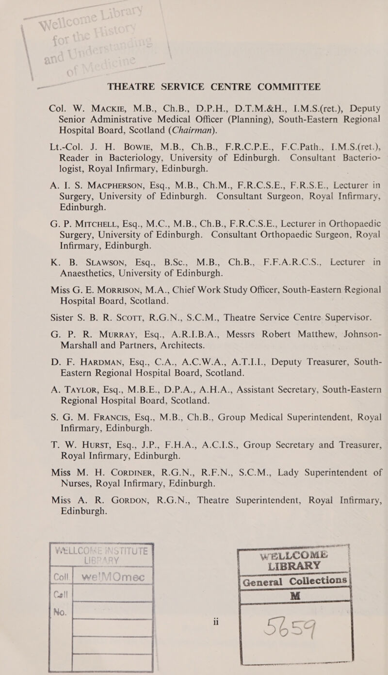 Col. W. Mackig, M.B., Ch.B., D.P.H., D.T.M.&amp;H., I.M.S.(ret.), Deputy Senior Administrative Medical Officer (Planning), South-Eastern Regional Hospital Board, Scotland (Chairman). Lt.-Col. .°H. -Bowik, M;B), ChiBisFR(GC.P. Eh © Pati iy ote Reader in Bacteriology, University of Edinburgh. Consultant Bacterio- logist, Royal Infirmary, Edinburgh. A. I. S. MACPHERSON, Esq., M.B., Ch.M., F.R.C.S.E., F.R.S.E., Lecturer in Surgery, University of Edinburgh. Consultant Surgeon, Royal Infirmary, Edinburgh. G. P. MITCHELL, Esq., M.C., M.B., Ch.B., F.R.C.S.E., Lecturer in Orthopaedic Surgery, University of Edinburgh. Consultant Orthopaedic Surgeon, Royal Infirmary, Edinburgh. K.. Be=SLAWSON,.-Esq:, Bosc... MB... Ch:B.F- FAR OS, Lectoteme ma Anaesthetics, University of Edinburgh. Miss G. E. Morrison, M.A., Chief Work Study Officer, South-Eastern Regional Hospital Board, Scotland. Sister S. B. R. Scott, R.G.N., S.C.M., Theatre Service Centre. Supervisor. G. P. R. Murray, Esq., A.R.I.B.A., Messrs Robert Matthew, Johnson- Marshall and Partners, Architects. D. F. HARDMAN, Esq., C.A., A.C.W.A., A.T.I.1., Deputy Treasurer, South- Eastern Regional Hospital Board, Scotland. A. TAYLOR, Esq., M.B.E., D.P.A., A.H.A., Assistant Secretary, South-Eastern Regional Hospital Board, Scotland. S. G. M. FRANCIS, Esq., M.B., Ch.B., Group Medical Superintendent, Royal Infirmary, Edinburgh. JT. W. Hurst, Esq., J.P., F.H.A., A.C.I.S., Group Secretary and Treasurer, Royal Infirmary, Edinburgh. Miss M. H. CorDINER, R.G.N., R.F.N., S.C.M., Lady Superintendent of Nurses, Royal Infirmary, Edinburgh. Miss A. R. GorRDON, R.G.N., Theatre Superintendent, Royal Infirmary, Edinburgh.    WELLCO ME LIBRARY —— ema | General Collections  dl nen | il  Oe ss en oe ee  SO EL TE TT
