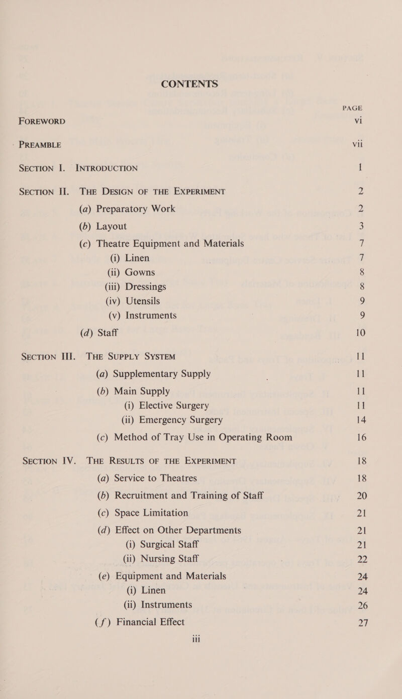 CONTENTS FOREWORD - PREAMBLE SECTION I. INTRODUCTION SECTION II. THE DESIGN OF THE EXPERIMENT (a) Preparatory Work (b) Layout (c) Theatre Equipment and Materials (i) Linen (11) Gowns (iii) Dressings (iv) Utensils (v) Instruments (d) Staff SECTION III. THE SUPPLY SYSTEM (a) Supplementary Supply (6) Main Supply (i) Elective Surgery (ii) Emergency Surgery (c) Method of Tray Use in Operating Room SECTION IV. THE RESULTS OF THE EXPERIMENT (a) Service to Theatres (6) Recruitment and Training of Staff (c) Space Limitation (d) Effect on Other Departments (i) Surgical Staff (ii) Nursing Staff (e) Equipment and Materials (i) Linen (ii) Instruments (f) Financial Effect i PAGE vi Vil OW 3S Ce CO A “bow -NM = Il 1 11 14 18 18 20 yi 21 Zh 22 24 24 26 at