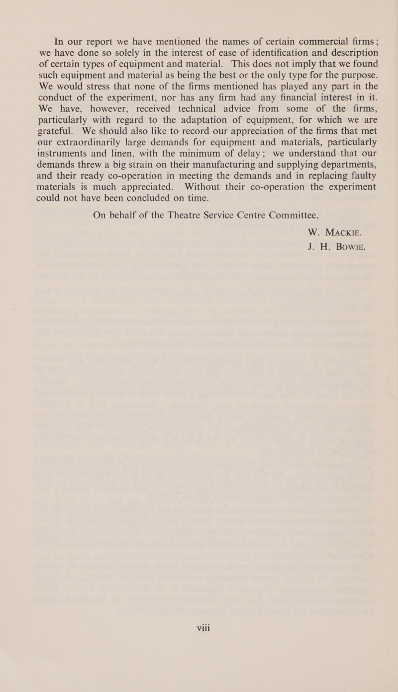 In our report we have mentioned the names of certain commercial firms ; we have done so solely in the interest of ease of identification and description of certain types of equipment and material. This does not imply that we found such equipment and material as being the best or the only type for the purpose. We would stress that none of the firms mentioned has played any part in the conduct of the experiment, nor has any firm had any financial interest in it. We have, however, received technical advice from some of the firms, particularly with regard to the adaptation of equipment, for which we are grateful. We should also like to record our appreciation of the firms that met our extraordinarily large demands for equipment and materials, particularly instruments and linen, with the minimum of delay; we understand that our demands threw a big strain on their manufacturing and supplying departments, and their ready co-operation in meeting the demands and in replacing faulty materials is much appreciated. Without their co-operation the experiment could not have been concluded on time. On behalf of the Theatre Service Centre Committee, W. MACKIE. J. H. Bowre.