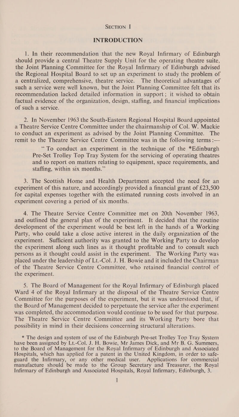 INTRODUCTION 1. In their recommendation that the new Royal Infirmary of Edinburgh should provide a central Theatre Supply Unit for the operating theatre suite, the Joint Planning Committee for the Royal Infirmary of Edinburgh advised the Regional Hospital Board to set up an experiment to study the problem of a centralized, comprehensive, theatre service. The theoretical advantages of such a service were well known, but the Joint Planning Committee felt that its recommendation lacked detailed information in support; it wished to obtain factual evidence of the organization, design, staffing, and financial implications of such a service. 2. In November 1963 the South-Eastern Regional Hospital Board appointed a Theatre Service Centre Committee under the chairmanship of Col. W. Mackie to conduct an experiment as advised by the Joint Planning Committee. The remit to the Theatre Service Centre Committee was in the following terms :— “To conduct an experiment in the technique of the *Edinburgh Pre-Set Trolley Top Tray System for the servicing of operating theatres. and to report on matters relating to equipment, space requirements, and staffing, within six months.” 3. The Scottish Home and Health Department accepted the need for an experiment of this nature, and accordingly provided a financial grant of £23,500 for capital expenses together with the estimated running costs involved in an experiment covering a period of six months. 4. The Theatre Service Centre Committee met on 20th November 1963, and outlined the general plan of the experiment. It decided that the routine development of the experiment would be best left in the hands of a Working Party, who could take a close active interest in the daily organization of the experiment. Sufficient authority was granted to the Working Party to develop the experiment along such lines as it thought profitable and to consult such persons as it thought could assist in the experiment. The Working Party was placed under the leadership of Lt.-Col. J. H. Bowie and it included the Chairman of the Theatre Service Centre Committee, who retained financial control of the experiment. 5. The Board of Management for the Royal Infirmary of Edinburgh placed Ward 4 of the Royal Infirmary at the disposal of the Theatre Service Centre Committee for the purposes of the experiment, but it was understood that, if the Board of Management decided to perpetuate the service after the experiment was completed, the accommodation would continue to be used for that purpose. The Theatre Service Centre Committee and its Working Party bore that possibility in mind in their decisions concerning structural alterations. * The design and system of use of the Edinburgh Pre-set Trolley Top Tray System have been assigned by Lt.-Col. J. H. Bowie, Mr James Dick, and Mr B. G. Summers, to the Board of Management for the Royal Infirmary of Edinburgh and Associated Hospitals, which has applied for a patent in the United Kingdom, in order to safe- guard the Infirmary, or any other medical user. Applications for commercial manufacture should be made to the Group Secretary and Treasurer, the Royal Infirmary of Edinburgh and Associated Hospitals, Royal Infirmary, Edinburgh, 3. I