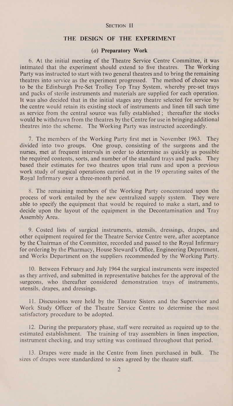 THE DESIGN OF THE EXPERIMENT (a) Preparatory Work 6. At the initial meeting of the Theatre Service Centre Committee, it was inttmated that the experiment should extend to five theatres. The Working Party was instructed to start with two general theatres and to bring the remaining theatres into service as the experiment progressed. The method of choice was to be the Edinburgh Pre-Set Trolley Top Tray System, whereby pre-set trays and packs of sterile instruments and materials are supplied for each operation. It was also decided that in the initial stages any theatre selected for service by the centre would retain its existing stock of instruments and linen till such time as service from the central source was fully established; thereafter the stocks would be withdrawn from the theatres by the Centre for use in bringing additional theatres into the scheme. The Working Party was instructed accordingly. 7. The members of the Working Party first met in November 1963. They divided into two groups. One group, consisting of the surgeons and the nurses, met at frequent intervals in order to determine as quickly as possible the required contents, sorts, and number of the standard trays and packs. They based their estimates for two theatres upon trial runs and upon a previous work study of surgical operations carried out in the 19 operating suites of the Royal Infirmary over a three-month period. 8. The remaining members of the Working Party concentrated upon the process of work entailed by the new centralized supply system. They were able to specify the equipment that would be required to make a start, and to decide upon the layout of the equipment in the Decontamination and Tray Assembly Area. 9. Costed lists of surgical instruments, utensils, dressings, drapes, and other equipment required for the Theatre Service Centre were, after acceptance by the Chairman of the Committee, recorded and passed to the Royal Infirmary for ordering by the Pharmacy, House Steward’s Office, Engineering Department, and Works Department on the suppliers recommended by the Working Party. 10. Between February and July 1964 the surgical instruments were inspected as they arrived, and submitted in representative batches for the approval of the surgeons, who thereafter considered demonstration trays of instruments, utensils, drapes, and dressings. 11. Discussions were held by the Theatre Sisters and the Supervisor and Work Study Officer of the Theatre Service Centre to determine the most satisfactory procedure to be adopted. 12. During the preparatory phase, staff were recruited as required up to the estimated establishment. The training of tray assemblers in linen inspection, instrument checking, and tray setting was continued throughout that period. 13. Drapes were made in the Centre from linen purchased in bulk. The sizes of drapes were standardized to sizes agreed by the theatre staff. 2