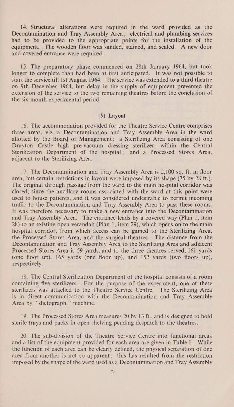 Decontamination and Tray Assembly Area; electrical and plumbing services had to be provided to the appropriate points for the installation of the equipment. The wooden floor was sanded, stained, and sealed. A new door and covered entrance were required. 15. The preparatory phase commenced on 28th January 1964, but took longer to complete than had been at first anticipated. It was not possible to start the service till lst August 1964. The service was extended to a third theatre on 9th December 1964, but delay in the supply of equipment prevented the extension of the service to the two remaining theatres before the conclusion of the six-month experimental period. (5) Layout 16. The accommodation provided for the Theatre Service Centre comprises three areas, viz. a Decontamination and Tray Assembly Area in the ward allotted by the Board of Management; a Sterilizing Area consisting of one Drayton Castle high pre-vacuum dressing sterilizer, within the Central Sterilization Department of the hospital; and a Processed Stores Area, adjacent to the Sterilizing Area. 17. The Decontamination and Tray Assembly Area is 2,100 sq. ft. in floor area, but certain restrictions in layout were imposed by its shape (75 by 28 ft.). The original through passage from the ward to the main hospital corridor was closed, since the ancillary rooms associated with the ward at this point were used to house patients, and it was considered undesirable to permit incoming traffic to the Decontamination and Tray Assembly Area to pass these rooms. It was therefore necessary to make a new entrance into the Decontamination and Tray Assembly Area. The entrance leads by a covered way (Plan 1, item 28) to an existing open verandah (Plan 1, item 29), which opens on to the main hospital corridor, from which access can be gained to the Sterilizing Area, the Processed Stores Area, and the surgical theatres. The distance from the Decontamination and Tray Assembly Area to the Sterilizing Area and adjacent Processed Stores Area is 59 yards, and to the three theatres served, 161 yards (one floor up), 165 yards (one floor up), and 152 yards (two floors up), respectively. 18. The Central Sterilization Department of the hospital consists of a room containing five sterilizers. For the purpose of the experiment, one of these sterilizers was attached to the Theatre Service Centre. The Sterilizing Area is in direct communication with the Decontamination and Tray Assembly Area by “ dictograph ” machine. 19. The Processed Stores Area measures 20 by 13 ft., and is designed to hold sterile trays and packs in open shelving pending despatch to the theatres. 20. The sub-division of the Theatre Service Centre into functional areas and a list of the equipment provided for each area are given in Table I. While the function of each area can be clearly defined, the physical separation of one area from another is not so apparent; this has resulted from the restriction imposed by the shape of the ward used as a Decontamination and Tray Assembly 3