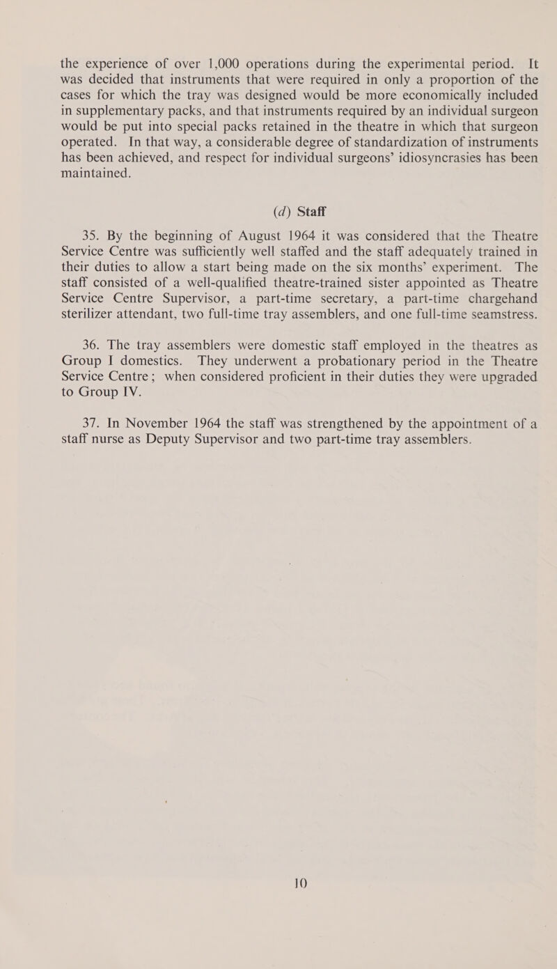 the experience of over 1,000 operations during the experimental period. It was decided that instruments that were required in only a proportion of the cases for which the tray was designed would be more economically included in supplementary packs, and that instruments required by an individual surgeon would be put into special packs retained in the theatre in which that surgeon operated. In that way, a considerable degree of standardization of instruments has been achieved, and respect for individual surgeons’ idiosyncrasies has been maintained. (d) Staff 35. By the beginning of August 1964 it was considered that the Theatre Service Centre was sufficiently well staffed and the staff adequately trained in their duties to allow a start being made on the six months’ experiment. The staff consisted of a well-qualified theatre-trained sister appointed as Theatre Service Centre Supervisor, a part-time secretary, a part-time chargehand sterilizer attendant, two full-time tray assemblers, and one full-time seamstress. 36. The tray assemblers were domestic staff employed in the theatres as Group I domestics. They underwent a probationary period in the Theatre Service Centre; when considered proficient in their duties they were upgraded to Group IV. 37. In November 1964 the staff was strengthened by the appointment of a staff nurse as Deputy Supervisor and two part-time tray assemblers.