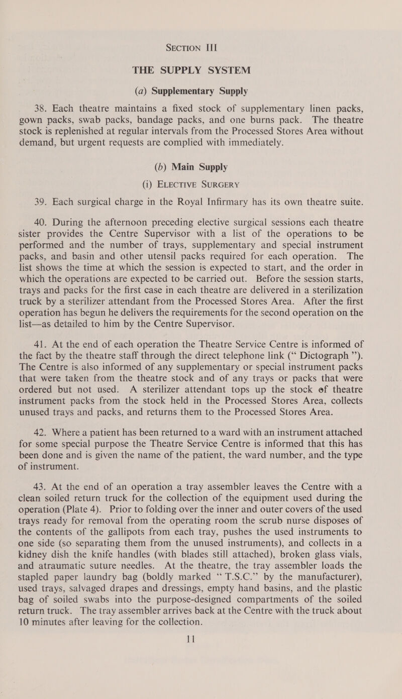 SECTION III THE SUPPLY SYSTEM (a) Supplementary Supply 38. Each theatre maintains a fixed stock of supplementary linen packs, gown packs, swab packs, bandage packs, and one burns pack. The theatre stock is replenished at regular intervals from the Processed Stores Area without demand, but urgent requests are complied with immediately. (b) Main Supply (1) ELECTIVE SURGERY 39. Each surgical charge in the Royal Infirmary has its own theatre suite. 40. During the afternoon preceding elective surgical sessions each theatre sister provides the Centre Supervisor with a list of the operations to be performed and the number of trays, supplementary and special instrument packs, and basin and other utensil packs required for each operation. The list shows the time at which the session is expected to start, and the order in which the operations are expected to be carried out. Before the session starts, trays and packs for the first case in each theatre are delivered in a sterilization truck by a sterilizer attendant from the Processed Stores Area. After the first operation has begun he delivers the requirements for the second operation on the list—as detailed to him by the Centre Supervisor. 41. At the end of each operation the Theatre Service Centre is informed of the fact by the theatre staff through the direct telephone link (“‘ Dictograph ”’). The Centre is also informed of any supplementary or special instrument packs that were taken from the theatre stock and of any trays or packs that were ordered but not used. A sterilizer attendant tops up the stock ef theatre instrument packs from the stock held in the Processed Stores Area, collects unused trays and packs, and returns them to the Processed Stores Area. 42. Where a patient has been returned to a ward with an instrument attached for some special purpose the Theatre Service Centre is informed that this has been done and is given the name of the patient, the ward number, and the type of instrument. 43. At the end of an operation a tray assembler leaves the Centre with a clean soiled return truck for the collection of the equipment used during the operation (Plate 4). Prior to folding over the inner and outer covers of the used trays ready for removal from the operating room the scrub nurse disposes of the contents of the gallipots from each tray, pushes the used instruments to one side {so separating them from the unused instruments), and collects in a kidney dish the knife handles (with blades still attached), broken glass vials, and atraumatic suture needles. At the theatre, the tray assembler loads the stapled paper laundry bag (boldly marked “ T.S.C.”’ by the manufacturer), used trays, salvaged drapes and dressings, empty hand basins, and the plastic bag of soiled swabs into the purpose-designed compartments of the soiled return truck. The tray assembler arrives back at the Centre with the truck about 10 minutes after leaving for the collection. 11