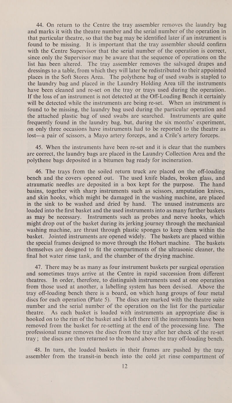 44. On return to the Centre the tray assembler removes the laundry bag and marks it with the theatre number and the serial number of the operation in that particular theatre, so that the bag may be identified later if an instrument is found to be missing. It is important that the tray assembler should confirm with the Centre Supervisor that the serial number of the operation is correct, since only the Supervisor may be aware that the sequence of operations on the list has been altered. The tray assembler removes the salvaged drapes and dressings to a table, from which they will later be redistributed to their appointed places in the Soft Stores Area. The polythene bag of used swabs is stapled to the laundry bag and placed in the Laundry Holding Area till the instruments have been cleaned and re-set on the tray or trays used during the operation. If the loss of an instrument is not detected at the Off-Loading Bench it certainly will be detected while the instruments are being re-set. When an instrument is found to be missing, the laundry bag used during the particular operation and the attached plastic bag of used swabs are searched. Instruments are quite frequently found in the laundry bag, but, during the six months’ experiment, on only three occasions have instruments had to be reported to the theatre as lost—a pair of scissors, a Mayo artery forceps, and a Crile’s artery forceps. 45. When the instruments have been re-set and it is clear that the numbers are correct, the laundry bags are placed in the Laundry Collection Area and the polythene bags deposited in a bitumen bag ready for incineration. 46. The trays from the soiled return truck are placed on the off-loading bench and the covers opened out. The used knife blades, broken glass, and atraumatic needles are deposited in a box kept for the purpose. The hand basins, together with sharp instruments such as scissors, amputation knives, and skin hooks, which might be damaged in the washing machine, are placed in the sink to be washed and dried by hand. The unused instruments are loaded into the first basket and the used instruments into as many further baskets as may be necessary. Instruments such as probes and nerve hooks, which might drop out of the basket during its jerking journey through the mechanical washing machine, are thrust through plastic sponges to keep them within the basket. Jointed instruments are opened widely. The baskets are placed within the special frames designed to move through the Hobart machine. The baskets themselves are designed to fit the compartments of the ultrasonic cleaner, the final hot water rinse tank, and the chamber of the drying machine. 47. There may be as many as four instrument baskets per surgical operation and sometimes trays arrive at the Centre in rapid succession from different theatres. In order, therefore, to distinguish instruments used at one operation from those used at another, a labelling system has been devised. Above the tray off-loading bench there is a board, on which hang groups of four metal discs for each operation (Plate 5). The discs are marked with the theatre suite number and the serial number of the operation on the list for the particular theatre. As each basket is loaded with instruments an appropriate disc is hooked on to the rim of the basket and is left there till the instruments have been removed from the basket for re-setting at the end of the processing line. The professional nurse removes the discs from the tray after her check of the re-set tray; the discs are then returned to the board above the tray off-loading bench. 48. In turn, the loaded baskets in their frames are pushed by the tray assembler from the transit-in bench into the cold jet rinse compartment of Lz
