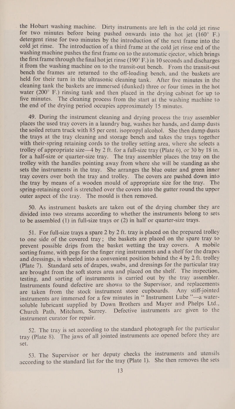 . the Hobart washing machine. Dirty instruments are left in the cold jet rinse for two minutes before being pushed onwards into the hot jet (160° F.) detergent rinse for two minutes by the introduction of the next frame into the cold jet rinse. The introduction of a third frame at the cold jet rinse end of the washing machine pushes the first frame on to the automatic ejector, which brings the first frame through the final hot jet rinse (190° F.) in 10 seconds and discharges it from the washing machine on to the transit-out bench. From the transit-out bench the frames are returned to the off-loading bench, and the baskets are held for their turn in the ultrasonic cleaning tank. After five minutes in the cleaning tank the baskets are immersed (dunked) three or four times in the hot water (200° F.) rinsing tank and then placed in the drying cabinet for up to five minutes. The cleaning process from the start at the washing machine to the end of the drying period occupies approximately 15 minutes. 49. During the instrument cleaning and drying process the tray assembler places the used tray covers in a laundry bag, washes her hands, and damp dusts the soiled return truck with 85 per cent. isopropyl alcohol. She then damp dusts the trays at the tray cleaning and storage bench and takes the trays together with their-spring retaining cords to the trolley setting area, where she selects a trolley of appropriate size—4 by 2 ft. for a full-size tray (Plate 6), or 30 by 18 in. for a half-size or quarter-size tray. The tray assembler places the tray on the trolley with the handles pointing away from where she will be standing as she sets the instruments in the tray. She arranges the blue outer and green inner tray covers over both the tray and trolley. The covers are pushed down into the tray by means of a wooden mould of appropriate size for the tray. The spring-retaining cord is stretched over the covers into the gutter round the upper outer aspect of the tray. The mould is then removed. 50. As instrument baskets are taken out of the drying chamber they are divided into two streams according to whether the instruments belong to sets to be assembled (1) in full-size trays or (2) in half or quarter-size trays. 51. For full-size trays a spare 2 by 2 ft. tray is placed on the prepared trolley to one side of the covered tray; the baskets are placed on the spare tray to prevent possible drips from the basket wetting the tray covers. A mobile sorting frame, with pegs for the finger ring instruments and a shelf for the drapes and dressings, is wheeled into a convenient position behind the 4 by 2 ft. trolley (Plate 7). Standard sets of drapes, swabs, and dressings for the particular tray are brought from the soft stores area and placed on the shelf. The inspection, testing, and sorting of instruments is carried out by the tray assembler. Instruments found defective are shown to the Supervisor, and replacements are taken from the stock instrument store cupboards. Any stiff-jointed instruments are immersed for a few minutes in “‘ Instrument Lube ”—a water- soluble lubricant supplied by Down Brothers and Mayer and Phelps Ltd., Church Path, Mitcham, Surrey. Defective instruments are given to the instrument curator for repair. 52. The tray is set according to the standard photograph for the particular tray (Plate 8). The jaws of all jointed instruments are opened before they are set. 53. The Supervisor or her deputy checks the instruments and utensils according to the standard list for the tray (Plate 1). She then removes the sets