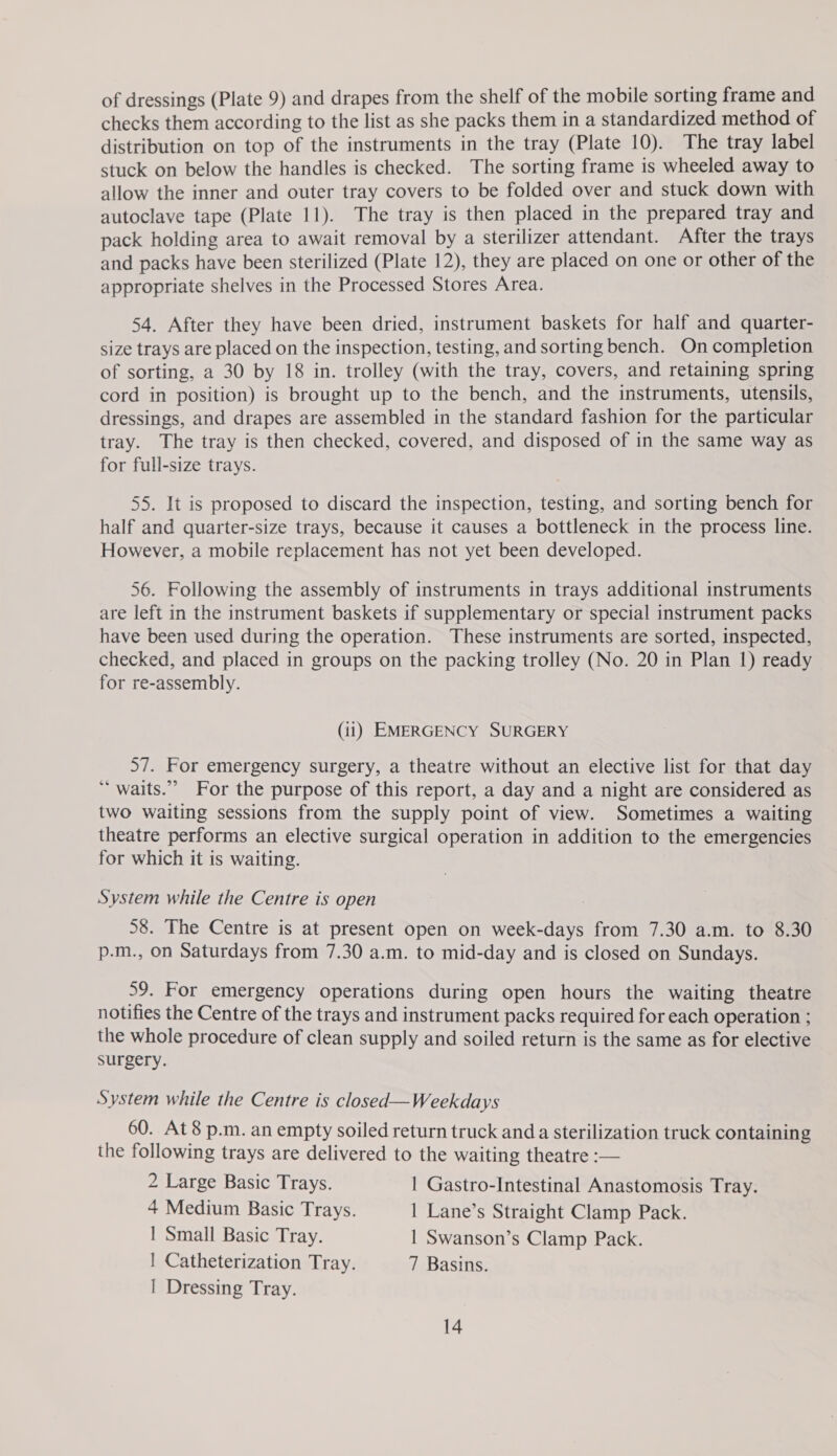 checks them according to the list as she packs them in a standardized method of distribution on top of the instruments in the tray (Plate 10). The tray label stuck on below the handles is checked. The sorting frame is wheeled away to allow the inner and outer tray covers to be folded over and stuck down with autoclave tape (Plate 11). The tray is then placed in the prepared tray and pack holding area to await removal by a sterilizer attendant. After the trays and packs have been sterilized (Plate 12), they are placed on one or other of the appropriate shelves in the Processed Stores Area. 54. After they have been dried, instrument baskets for half and quarter- size trays are placed on the inspection, testing, and sorting bench. On completion of sorting, a 30 by 18 in. trolley (with the tray, covers, and retaining spring cord in position) is brought up to the bench, and the instruments, utensils, dressings, and drapes are assembled in the standard fashion for the particular tray. The tray is then checked, covered, and disposed of in the same way as for full-size trays. 55. It is proposed to discard the inspection, testing, and sorting bench for half and quarter-size trays, because it causes a bottleneck in the process line. However, a mobile replacement has not yet been developed. 56. Following the assembly of instruments in trays additional instruments are left in the instrument baskets if supplementary or special instrument packs have been used during the operation. These instruments are sorted, inspected, checked, and placed in groups on the packing trolley (No. 20 in Plan 1) ready for re-assembly. (11) EMERGENCY SURGERY 57. For emergency surgery, a theatre without an elective list for that day ‘“ waits.”” For the purpose of this report, a day and a night are considered as two waiting sessions from the supply point of view. Sometimes a waiting theatre performs an elective surgical operation in addition to the emergencies for which it is waiting. System while the Centre is open : 58. The Centre is at present open on week-days from 7.30 a.m. to 8.30 p.-m., on Saturdays from 7.30 a.m. to mid-day and is closed on Sundays. 59. For emergency operations during open hours the waiting theatre notifies the Centre of the trays and instrument packs required for each operation ; the whole procedure of clean supply and soiled return is the same as for elective surgery. System while the Centre is closed—Weekdays 60. At8 p.m. an empty soiled return truck and a sterilization truck containing the following trays are delivered to the waiting theatre :— 2 Large Basic Trays. | Gastro-Intestinal Anastomosis Tray. 4 Medium Basic Trays. 1 Lane’s Straight Clamp Pack. | Small Basic Tray. 1 Swanson’s Clamp Pack. | Catheterization Tray. 7 Basins. | Dressing Tray. 14