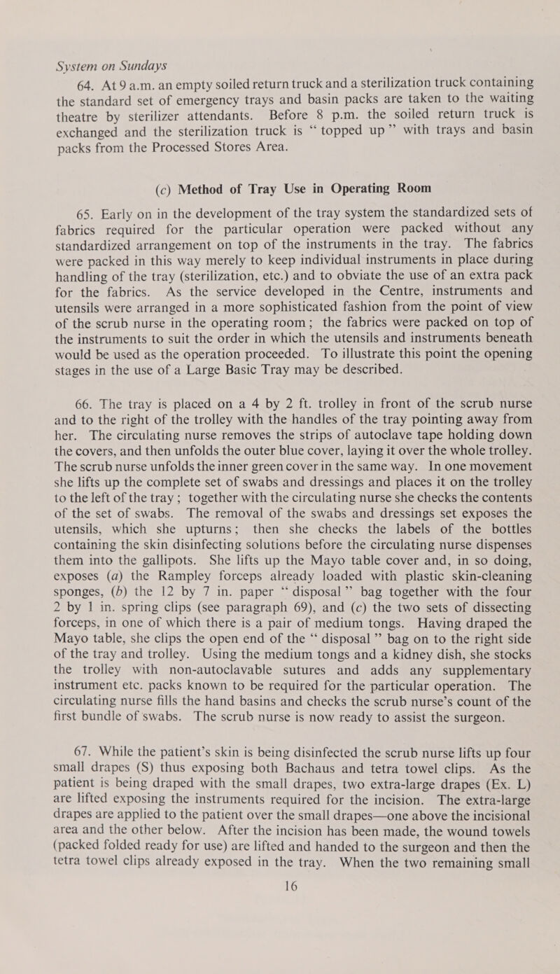 System on Sundays 64. At9 a.m. an empty soiled return truck and a sterilization truck containing the standard set of emergency trays and basin packs are taken to the waiting theatre by sterilizer attendants. Before 8 p.m. the soiled return truck is exchanged and the sterilization truck is “ topped up” with trays and basin packs from the Processed Stores Area. (c) Method of Tray Use in Operating Room 65. Early on in the development of the tray system the standardized sets of fabrics required for the particular operation were packed without any standardized arrangement on top of the instruments in the tray. The fabrics were packed in this way merely to keep individual instruments in place during handling of the tray (sterilization, etc.) and to obviate the use of an extra pack for the fabrics. As the service developed in the Centre, instruments and utensils were arranged in a more sophisticated fashion from the point of view of the scrub nurse in the operating room; the fabrics were packed on top of the instruments to suit the order in which the utensils and instruments beneath would be used as the operation proceeded. To illustrate this point the opening stages in the use of a Large Basic Tray may be described. 66. The tray is placed on a 4 by 2 ft. trolley in front of the scrub nurse and to the right of the trolley with the handles of the tray pointing away from her. The circulating nurse removes the strips of autoclave tape holding down the covers, and then unfolds the outer blue cover, laying it over the whole trolley. The scrub nurse unfolds the inner green cover in the same way. In one movement she lifts up the complete set of swabs and dressings and places it on the trolley to the left of the tray ; together with the circulating nurse she checks the contents of the set of swabs. The removal of the swabs and dressings set exposes the utensils, which she upturns; then she checks the labels of the bottles containing the skin disinfecting solutions before the circulating nurse dispenses them into the gallipots. She lifts up the Mayo table cover and, in so doing, exposes (a) the Rampley forceps already loaded with plastic skin-cleaning sponges, (5) the 12 by 7 in. paper “‘ disposal” bag together with the four 2 by | in. spring clips (see paragraph 69), and (c) the two sets of dissecting forceps, in one of which there is a pair of medium tongs. Having draped the Mayo table, she clips the open end of the “ disposal ’’ bag on to the right side of the tray and trolley. Using the medium tongs and a kidney dish, she stocks the trolley with non-autoclavable sutures and adds any supplementary instrument etc. packs known to be required for the particular operation. The circulating nurse fills the hand basins and checks the scrub nurse’s count of the first bundle of swabs. The scrub nurse is now ready to assist the surgeon. 67. While the patient’s skin is being disinfected the scrub nurse lifts up four small drapes (S) thus exposing both Bachaus and tetra towel clips. As the patient is being draped with the small drapes, two extra-large drapes (Ex. L) are lifted exposing the instruments required for the incision. The extra-large drapes are applied to the patient over the small drapes—one above the incisional area and the other below. After the incision has been made, the wound towels (packed folded ready for use) are lifted and handed to the surgeon and then the tetra towel clips already exposed in the tray. When the two remaining small