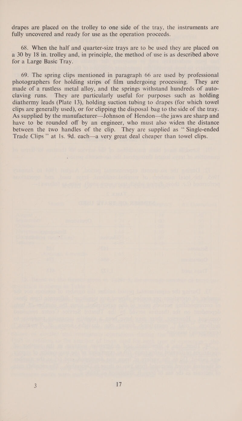 drapes are placed on the trolley to one side of the tray, the instruments are fully uncovered and ready for use as the operation proceeds. 68. When the half and quarter-size trays are to be used they are placed on a 30 by 18 in. trolley and, in principle, the method of use is as described above for a Large Basic Tray. 69. The spring clips mentioned in paragraph 66 are used by professional photographers for holding strips of film undergoing processing. They are made of a rustless metal alloy, and the springs withstand hundreds of auto- claving runs. They are particularly useful for purposes such as holding diathermy leads (Plate 13), holding suction tubing to drapes (for which towel clips are generally used), or for clipping the disposal bag to the side of the tray. As supplied by the manufacturer—Johnson of Hendon—the jaws are sharp and have to be rounded off by an engineer, who must also widen the distance between the two handles of the clip. They are supplied as “‘ Single-ended Trade Clips ” at Is. 9d. each—a very great deal cheaper than towel clips.