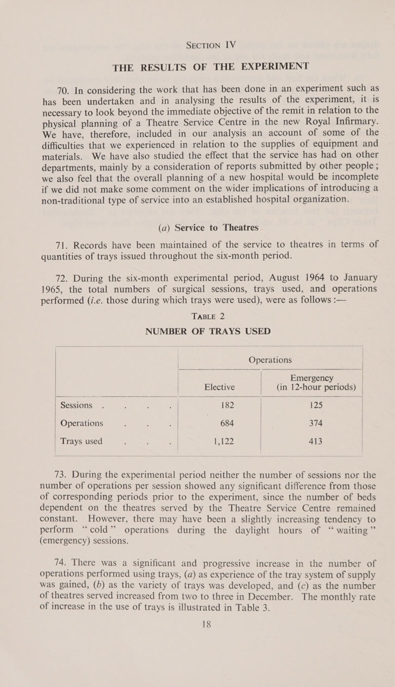 SECTION IV THE RESULTS OF THE EXPERIMENT 70. In considering the work that has been done in an experiment such as has been undertaken and in analysing the results of the experiment, it is necessary to look beyond the immediate objective of the remit in relation to the physical planning of a Theatre Service Centre in the new Royal Infirmary. We have, therefore, included in our analysis an account of some of the difficulties that we experienced in relation to the supplies of equipment and materials. We have also studied the effect that the service has had on other departments, mainly by a consideration of reports submitted by other people ; we also feel that the overall planning of a new hospital would be incomplete if we did not make some comment on the wider implications of introducing a non-traditional type of service into an established hospital organization. (a) Service to Theatres 71. Records have been maintained of the service to theatres in terms of quantities of trays issued throughout the six-month period. 72. During the six-month experimental period, August 1964 to January 1965, the total numbers of surgical sessions, trays used, and operations performed (i.e. those during which trays were used), were as follows :— TABLE 2 NUMBER OF TRAYS USED Operations i Emergency Elective (in 12-hour periods) ‘Sessions. al 182 125 | Operations ; , | 684 . 374 Traysused . . «| 1,122 413 73. During the experimental period neither the number of sessions nor the number of operations per session showed any significant difference from those of corresponding periods prior to the experiment, since the number of beds dependent on the theatres served by the Theatre Service Centre remained constant. However, there may have been a slightly increasing tendency to perform “cold” operations during the daylight hours of “ waiting” (emergency) sessions. 74. There was a significant and progressive increase in the number of operations performed using trays, (a) as experience of the tray system of supply was gained, (b) as the variety of trays was developed, and (c) as the number of theatres served increased from two to three in December. The monthly rate of increase in the use of trays is illustrated in Table 3.