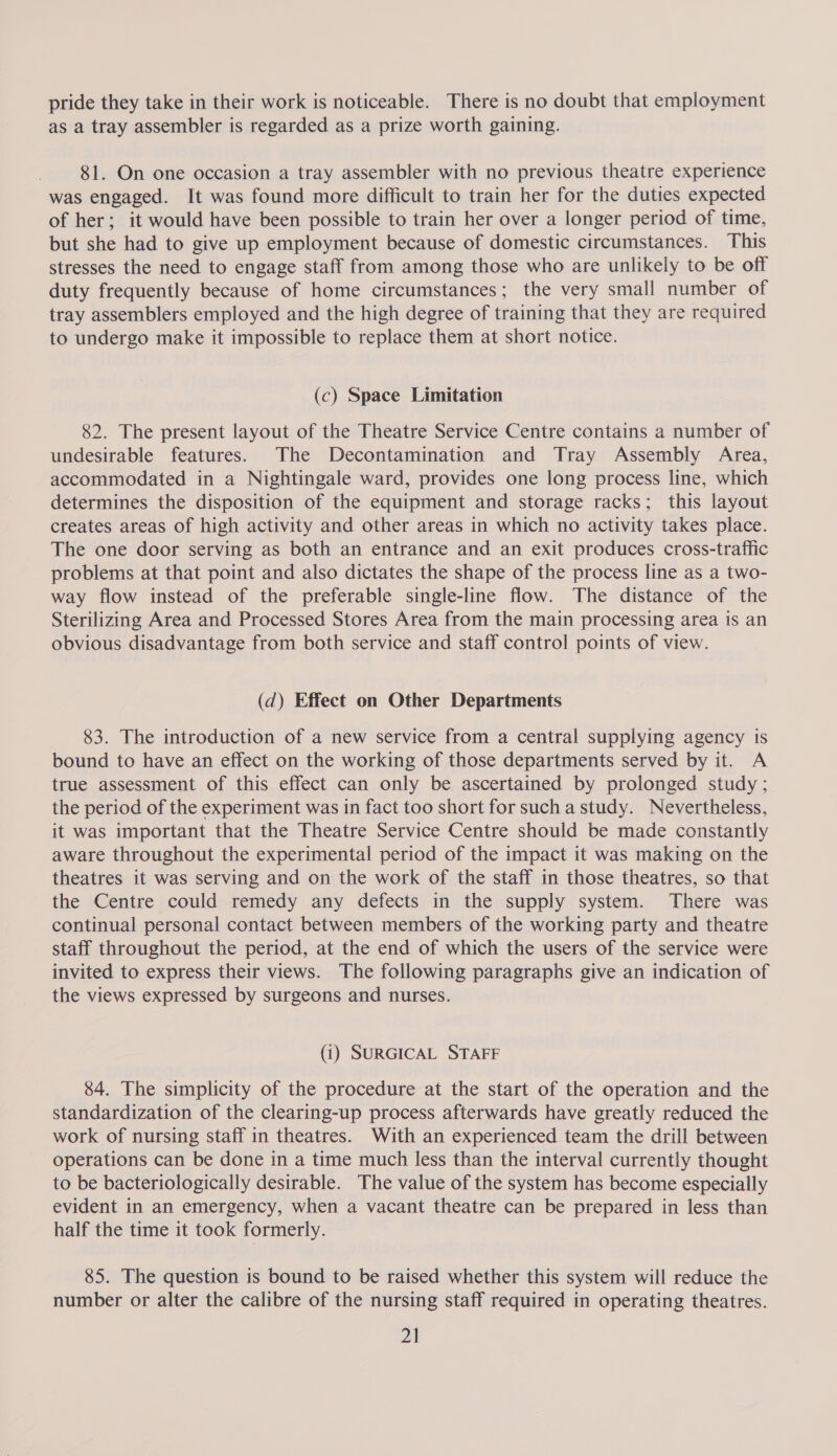 pride they take in their work is noticeable. There is no doubt that employment as a tray assembler is regarded as a prize worth gaining. 81. On one occasion a tray assembler with no previous theatre experience was engaged. It was found more difficult to train her for the duties expected of her; it would have been possible to train her over a longer period of time, but she had to give up employment because of domestic circumstances. This stresses the need to engage staff from among those who are unlikely to be off duty frequently because of home circumstances; the very small number of tray assemblers employed and the high degree of training that they are required to undergo make it impossible to replace them at short notice. (c) Space Limitation 82. The present layout of the Theatre Service Centre contains a number of undesirable features. The Decontamination and Tray Assembly Area, accommodated in a Nightingale ward, provides one long process line, which determines the disposition of the equipment and storage racks; this layout creates areas of high activity and other areas in which no activity takes place. The one door serving as both an entrance and an exit produces cross-traffic problems at that point and also dictates the shape of the process line as a two- way flow instead of the preferable single-line flow. The distance of the Sterilizing Area and Processed Stores Area from the main processing area is an obvious disadvantage from both service and staff control points of view. (d) Effect on Other Departments 83. The introduction of a new service from a central supplying agency is bound to have an effect on the working of those departments served by it. A true assessment of this effect can only be ascertained by prolonged study; the period of the experiment was in fact too short for sucha study. Nevertheless, it was important that the Theatre Service Centre should be made constantly aware throughout the experimental period of the impact it was making on the theatres it was serving and on the work of the staff in those theatres, so that the Centre could remedy any defects in the supply system. There was continual personal contact between members of the working party and theatre staff throughout the period, at the end of which the users of the service were invited to express their views. The following paragraphs give an indication of the views expressed by surgeons and nurses. (i) SURGICAL STAFF 84. The simplicity of the procedure at the start of the operation and the standardization of the clearing-up process afterwards have greatly reduced the work of nursing staff in theatres. With an experienced team the drill between operations can be done in a time much less than the interval currently thought to be bacteriologically desirable. The value of the system has become especially evident in an emergency, when a vacant theatre can be prepared in less than half the time it took formerly. 85. The question is bound to be raised whether this system will reduce the number or alter the calibre of the nursing staff required in operating theatres.