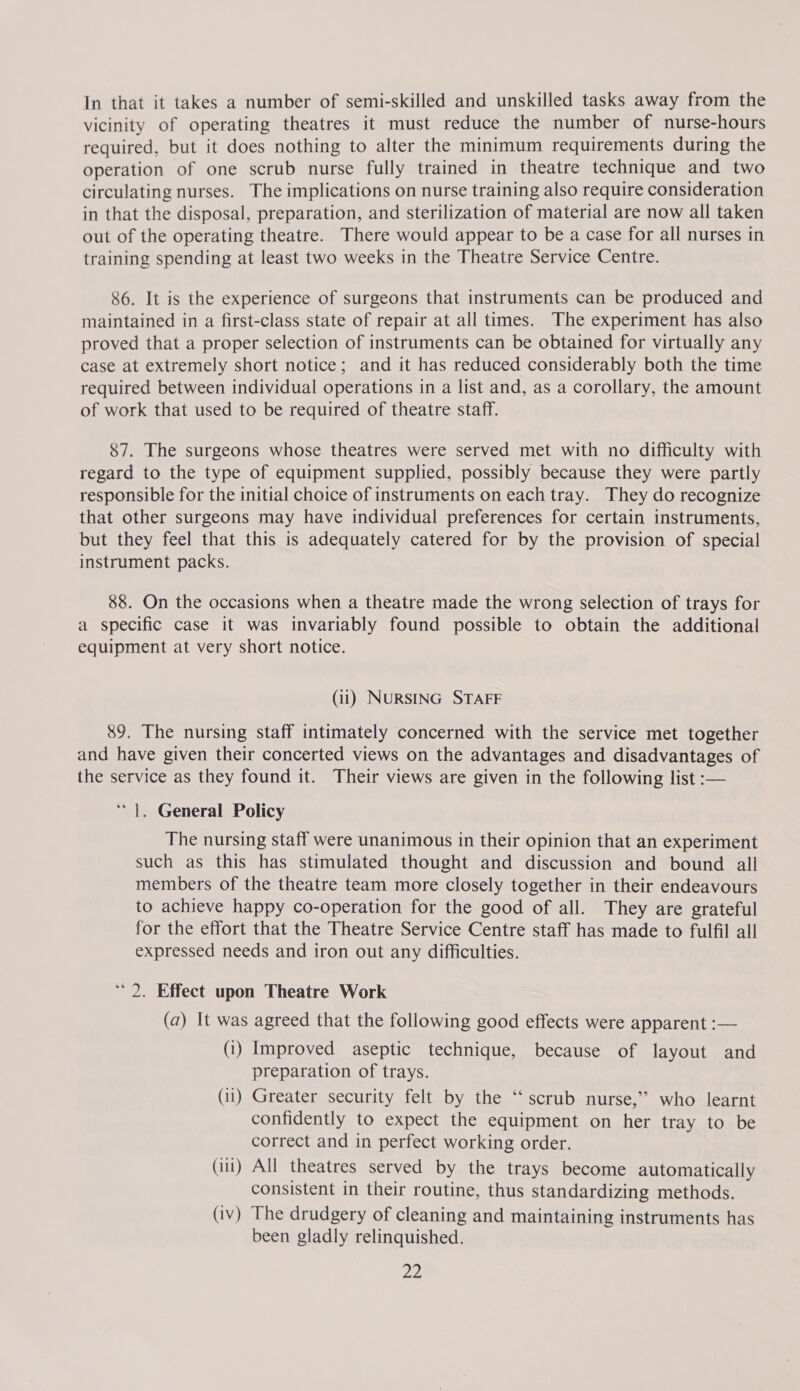 In that it takes a number of semi-skilled and unskilled tasks away from the vicinity of operating theatres it must reduce the number of nurse-hours required, but it does nothing to alter the minimum requirements during the operation of one scrub nurse fully trained in theatre technique and two circulating nurses. The implications on nurse training also require consideration in that the disposal, preparation, and sterilization of material are now all taken out of the operating theatre. There would appear to be a case for all nurses in training spending at least two weeks in the Theatre Service Centre. 86. It is the experience of surgeons that instruments can be produced and maintained in a first-class state of repair at all times. The experiment has also proved that a proper selection of instruments can be obtained for virtually any case at extremely short notice; and it has reduced considerably both the time required between individual operations in a list and, as a corollary, the amount of work that used to be required of theatre staff. 87. The surgeons whose theatres were served met with no difficulty with regard to the type of equipment supplied, possibly because they were partly responsible for the initial choice of instruments on each tray. They do recognize that other surgeons may have individual preferences for certain instruments, but they feel that this is adequately catered for by the provision of special instrument packs. 88. On the occasions when a theatre made the wrong selection of trays for a specific case it was invariably found possible to obtain the additional equipment at very short notice. (ii) NURSING STAFF %9. The nursing staff intimately concerned with the service met together and have given their concerted views on the advantages and disadvantages of the service as they found it. Their views are given in the following list :— “|. General Policy The nursing staff were unanimous in their opinion that an experiment such as this has stimulated thought and discussion and bound all members of the theatre team more closely together in their endeavours to achieve happy co-operation for the good of all. They are grateful for the effort that the Theatre Service Centre staff has made to fulfil all expressed needs and iron out any difficulties. 2. Effect upon Theatre Work (a) It was agreed that the following good effects were apparent :— (i) Improved aseptic technique, because of layout and preparation of trays. (ii) Greater security felt by the ‘‘ scrub nurse,” who learnt confidently to expect the equipment on her tray to be correct and in perfect working order. (iil) All theatres served by the trays become automatically consistent in their routine, thus standardizing methods. (iv) The drudgery of cleaning and maintaining instruments has been gladly relinquished.