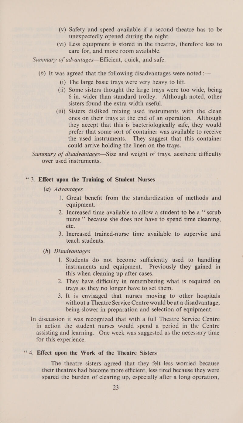 (v) Safety and speed available if a second theatre has to be unexpectedly opened during the night. (vi) Less equipment is stored in the theatres, therefore less to care for, and more room available. Summary of advantages—Efficient, quick, and safe. (b) It was agreed that the following disadvantages were noted :— (i) The large basic trays were very heavy to lift. (11) Some sisters thought the large trays were too wide, being 6 in. wider than standard trolley. Although noted, other sisters found the extra width useful. (iii) Sisters disliked mixing used instruments with the clean ones on their trays at the end of an operation. Although they accept that this is bacteriologically safe, they would prefer that some sort of container was available to receive the used instruments. They suggest that this container could arrive holding the linen on the trays. Summary of disadvantages—Size and weight of trays, aesthetic difficulty over used instruments. ‘** 3. Effect upon the Training of Student Nurses (a) Advantages 1. Great benefit from the standardization of methods and equipment. 2. Increased time available to allow a student to be a “ scrub nurse ’’ because she does not have to spend time cleaning, etc. 3. Increased trained-nurse time available to supervise and teach students. (b) Disadvantages |. Students do not become sufficiently used to handling instruments and equipment. Previously they gained in this when cleaning up after cases. 2. They have difficulty in remembering what is required on trays as they no longer have to set them. 3. It is envisaged that nurses moving to other hospitals without a Theatre Service Centre would be at a disadvantage, being slower in preparation and selection of equipment. In discussion it was recognized that with a full Theatre Service Centre in action the student nurses would spend a period in the Centre assisting and learning. One week was suggested as the necessary time for this experience. ‘“* 4. Effect upon the Work of the Theatre Sisters The theatre sisters agreed that they felt less worried because their theatres had become more efficient, less tired because they were spared the burden of clearing up, especially after a long operation,