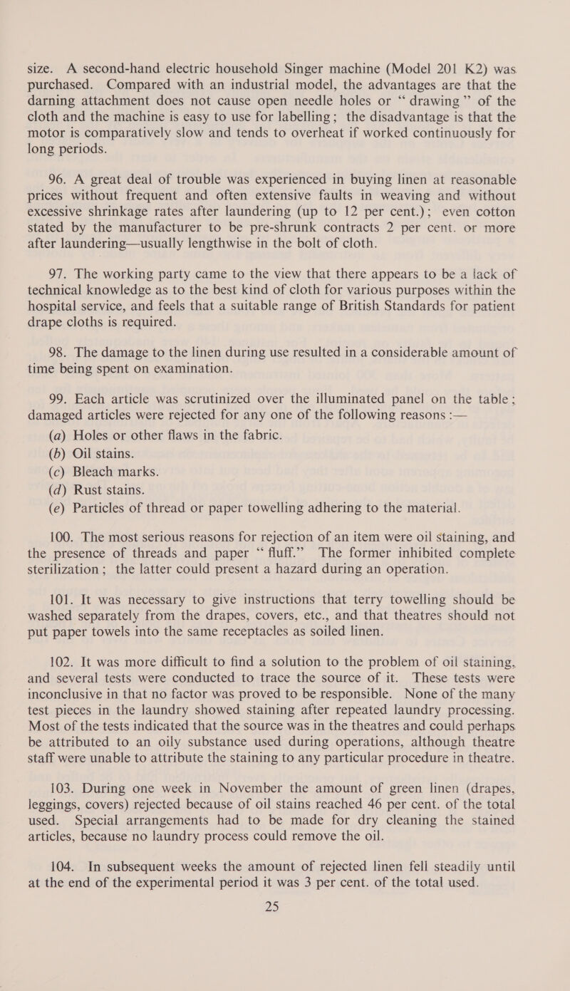 size. A second-hand electric household Singer machine (Model 201 K2) was. purchased. Compared with an industrial model, the advantages are that the darning attachment does not cause open needle holes or “‘ drawing ’’ of the cloth and the machine is easy to use for labelling; the disadvantage is that the motor is comparatively slow and tends to overheat if worked continuously for long periods. 96. A great deal of trouble was experienced in buying linen at reasonable prices without frequent and often extensive faults in weaving and without excessive shrinkage rates after laundering (up to 12 per cent.); even cotton stated by the manufacturer to be pre-shrunk contracts 2 per cent. or more after laundering—usually lengthwise in the bolt of cloth. 97. The working party came to the view that there appears to be a lack of technical knowledge as to the best kind of cloth for various purposes within the hospital service, and feels that a suitable range of British Standards for patient drape cloths is required. 98. The damage to the linen during use resulted in a considerable amount of time being spent on examination. 99. Each article was scrutinized over the illuminated panel on the table; damaged articles were rejected for any one of the following reasons :— (a) Holes or other flaws in the fabric. (b) Oil stains. (c) Bleach marks. (d) Rust stains. (e) Particles of thread or paper towelling adhering to the material. 100. The most serious reasons for rejection of an item were oil staining, and the presence of threads and paper “ fluff.” The former inhibited complete sterilization ; the latter could present a hazard during an operation. 101. It was necessary to give instructions that terry towelling should be washed separately from the drapes, covers, etc., and that theatres should not put paper towels into the same receptacles as soiled linen. 102. It was more difficult to find a solution to the problem of oil staining, and several tests were conducted to trace the source of it. These tests were inconclusive in that no factor was proved to be responsible. None of the many test pieces in the laundry showed staining after repeated laundry processing. Most of the tests indicated that the source was in the theatres and could perhaps be attributed to an oily substance used during operations, although theatre staff were unable to attribute the staining to any particular procedure in theatre. 103. During one week in November the amount of green linen (drapes, leggings, covers) rejected because of oil stains reached 46 per cent. of the total used. Special arrangements had to be made for dry cleaning the stained articles, because no laundry process could remove the oil. 104. In subsequent weeks the amount of rejected linen fell steadily until at the end of the experimental period it was 3 per cent. of the total used.