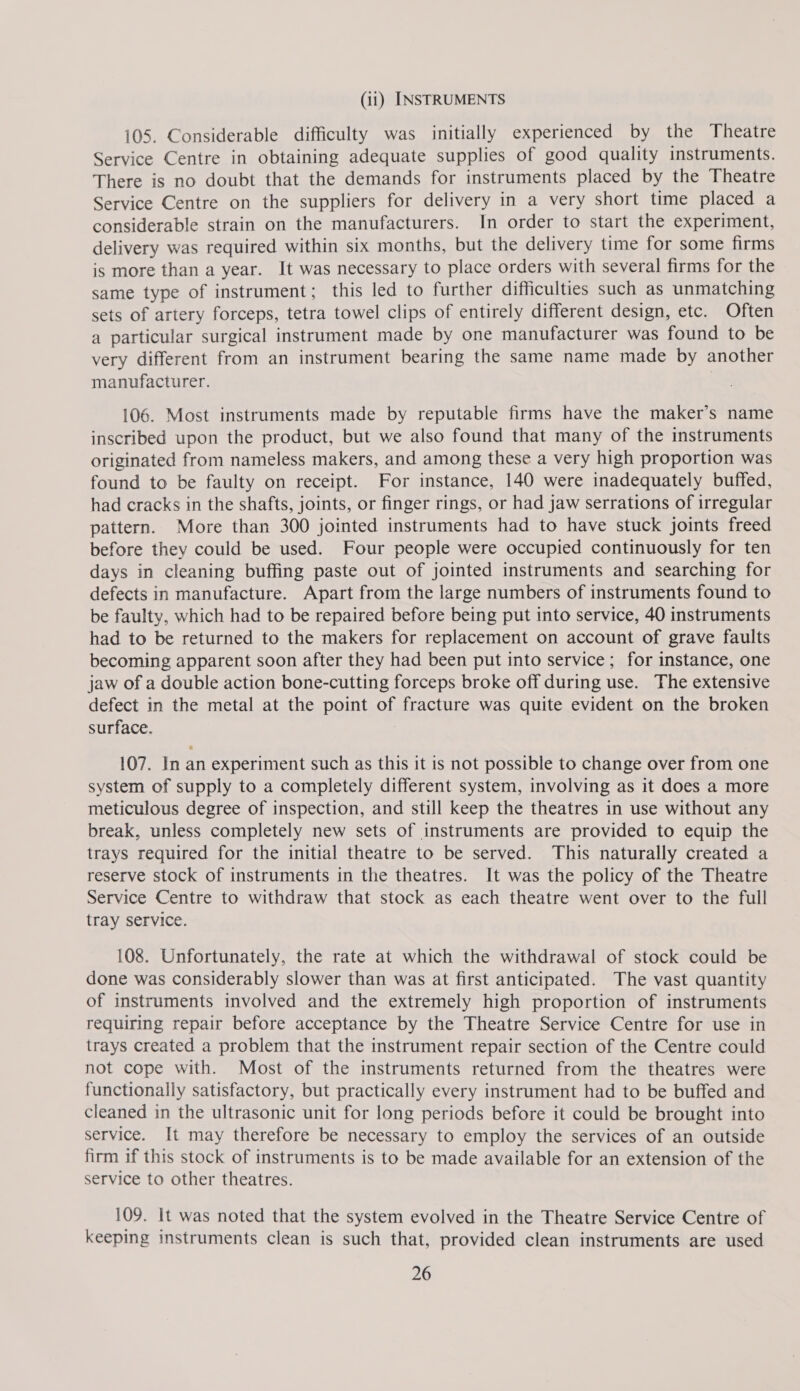 (11) INSTRUMENTS 105. Considerable difficulty was initially experienced by the Theatre Service Centre in obtaining adequate supplies of good quality instruments. There is no doubt that the demands for instruments placed by the Theatre Service Centre on the suppliers for delivery in a very short time placed a considerable strain on the manufacturers. In order to start the experiment, delivery was required within six months, but the delivery time for some firms is more than a year. It was necessary to place orders with several firms for the same type of instrument; this led to further difficulties such as unmatching sets of artery forceps, tetra towel clips of entirely different design, etc. Often a particular surgical instrument made by one manufacturer was found to be very different from an instrument bearing the same name made by another manufacturer. 106. Most instruments made by reputable firms have the maker’s name inscribed upon the product, but we also found that many of the instruments originated from nameless makers, and among these a very high proportion was found to be faulty on receipt. For instance, 140 were inadequately buffed, had cracks in the shafts, joints, or finger rings, or had jaw serrations of irregular pattern. More than 300 jointed instruments had to have stuck joints freed before they could be used. Four people were occupied continuously for ten days in cleaning buffing paste out of jointed instruments and searching for defects in manufacture. Apart from the large numbers of instruments found to be faulty, which had to be repaired before being put into service, 40 instruments had to be returned to the makers for replacement on account of grave faults becoming apparent soon after they had been put into service; for instance, one jaw of a double action bone-cutting forceps broke off during use. The extensive defect in the metal at the point of fracture was quite evident on the broken surface. 107. In an experiment such as this it is not possible to change over from one system of supply to a completely different system, involving as it does a more meticulous degree of inspection, and still keep the theatres in use without any break, unless completely new sets of instruments are provided to equip the trays required for the initial theatre to be served. This naturally created a reserve stock of instruments in the theatres. It was the policy of the Theatre Service Centre to withdraw that stock as each theatre went over to the full tray service. 108. Unfortunately, the rate at which the withdrawal of stock could be done was considerably slower than was at first anticipated. The vast quantity of instruments involved and the extremely high proportion of instruments requiring repair before acceptance by the Theatre Service Centre for use in trays created a problem that the instrument repair section of the Centre could not cope with. Most of the instruments returned from the theatres were functionally satisfactory, but practically every instrument had to be buffed and cleaned in the ultrasonic unit for long periods before it could be brought into service. It may therefore be necessary to employ the services of an outside firm if this stock of instruments is to be made available for an extension of the service to other theatres. 109. It was noted that the system evolved in the Theatre Service Centre of keeping instruments clean is such that, provided clean instruments are used