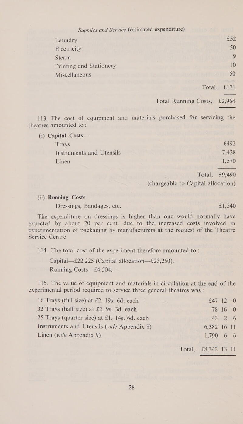 Supplies and Service (estimated expenditure) Laundry ea FA Electricity 50 Steam 9 Printing and Stationery 10 Miscellaneous 50 Total, £171 Total Running Costs, £2,964 113. The cost of equipment and materials purchased for servicing the theatres amounted to: (i) Capital Costs— Trays £492 Instruments and Utensils 7,428 Linen 1,570 Total, £9,490 (chargeable to Capital allocation) (ii) Running Costs— Dressings, Bandages, etc. £1,540 The expenditure on dressings is higher than one would normally have expected by about 20 per cent. due to the increased costs involved in experimentation of packaging by manufacturers at the request of the Theatre Service Centre. 114. The total cost of the experiment therefore amounted to: Capital—£22,225 (Capital allocation—£23,250). Running Costs—£4,504. 115. The value of equipment and materials in circulation at the end of the experimental period required to service three general theatres was: 16 Trays (full size) at £2. 19s. 6d. each £47 12 O 32 Trays (half size) at £2. 9s. 3d. each (OnL0gc0 25 Trays (quarter size) at £1. 14s. 6d. each A3rndn6 Instruments and Utensils (vide Appendix 8) 6,382 16 11 Linen (vide Appendix 9) 1790 6 6 Total, £8,342 13 11