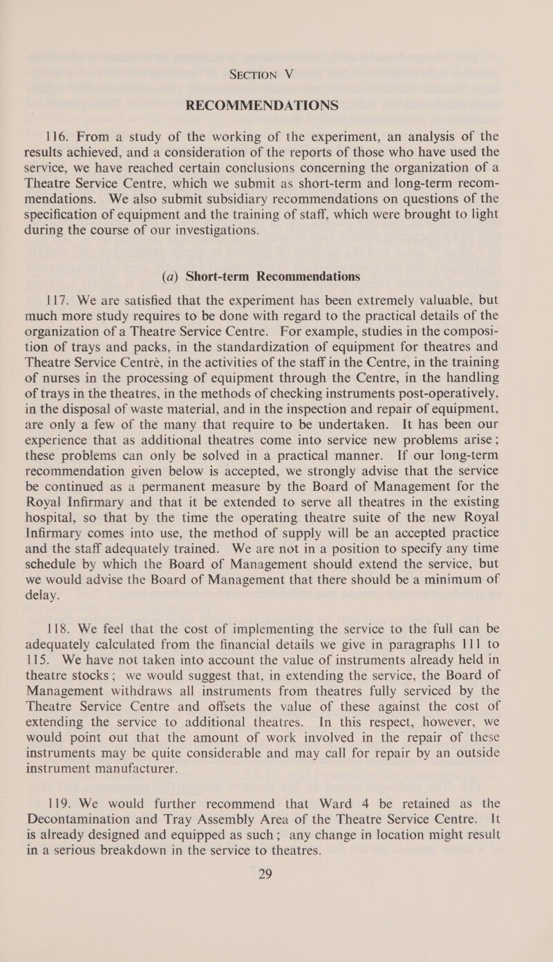 RECOMMENDATIONS 116. From a study of the working of the experiment, an analysis of the results achieved, and a consideration of the reports of those who have used the service, we have reached certain conclusions concerning the organization of a Theatre Service Centre, which we submit as short-term and long-term recom- mendations. We also submit subsidiary recommendations on questions of the specification of equipment and the training of staff, which were brought to light during the course of our investigations. (a) Short-term Recommendations 117. We are satisfied that the experiment has been extremely valuable, but much more study requires to be done with regard to the practical details of the organization of a Theatre Service Centre. For example, studies in the composi- tion of trays and packs, in the standardization of equipment for theatres and Theatre Service Centré, in the activities of the staff in the Centre, in the training of nurses in the processing of equipment through the Centre, in the handling of trays in the theatres, in the methods of checking instruments post-operatively, in the disposal of waste material, and in the inspection and repair of equipment, are only a few of the many that require to be undertaken. It has been our experience that as additional theatres come into service new problems arise ; these problems can only be solved in a practical manner. If our long-term recommendation given below is accepted, we strongly advise that the service be continued as a permanent measure by the Board of Management for the Royal Infirmary and that it be extended to serve all theatres in the existing hospital, so that by the time the operating theatre suite of the new Royal Infirmary comes into use, the method of supply will be an accepted practice and the staff adequately trained. We are not in a position to specify any time schedule by which the Board of Management should extend the service, but we would advise the Board of Management that there should be a minimum of delay. 118. We feel that the cost of implementing the service to the full can be adequately calculated from the financial details we give in paragraphs 111 to 115. We have not taken into account the value of instruments already held in theatre stocks; we would suggest that, in extending the service, the Board of Management withdraws all instruments from theatres fully serviced by the Theatre Service Centre and offsets the value of these against the cost of extending the service to additional theatres. In this respect, however, we would point out that the amount of work involved in the repair of these instruments may be quite considerable and may call for repair by an outside instrument manufacturer. 119. We would further recommend that Ward 4 be retained as the Decontamination and Tray Assembly Area of the Theatre Service Centre. It is already designed and equipped as such; any change in location might result in a serious breakdown in the service to theatres. 2?