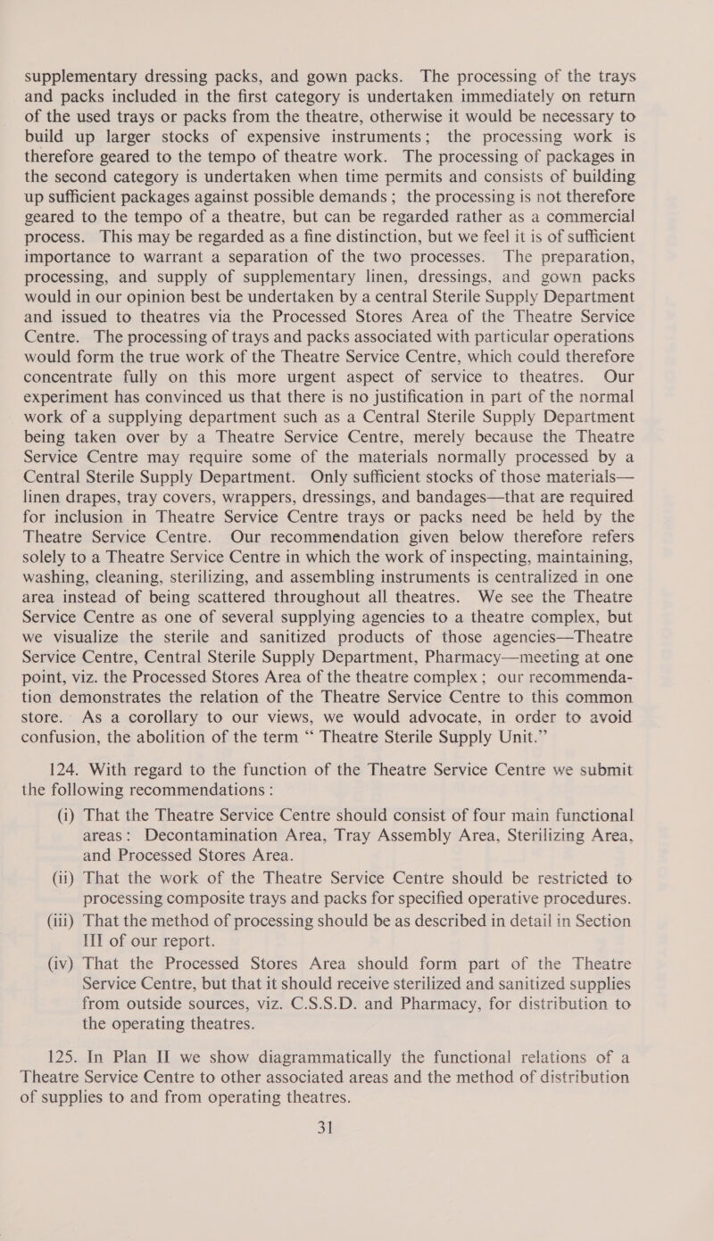 supplementary dressing packs, and gown packs. The processing of the trays and packs included in the first category is undertaken immediately on return of the used trays or packs from the theatre, otherwise it would be necessary to build up larger stocks of expensive instruments; the processing work 1s therefore geared to the tempo of theatre work. The processing of packages in the second category is undertaken when time permits and consists of building up sufficient packages against possible demands ; the processing is not therefore geared to the tempo of a theatre, but can be regarded rather as a commercial process. This may be regarded as a fine distinction, but we feel it is of sufficient importance to warrant a separation of the two processes. The preparation, processing, and supply of supplementary linen, dressings, and gown packs would in our opinion best be undertaken by a central Sterile Supply Department and issued to theatres via the Processed Stores Area of the Theatre Service Centre. The processing of trays and packs associated with particular operations would form the true work of the Theatre Service Centre, which could therefore concentrate fully on this more urgent aspect of service to theatres. Our experiment has convinced us that there is no justification in part of the normal work of a supplying department such as a Central Sterile Supply Department being taken over by a Theatre Service Centre, merely because the Theatre Service Centre may require some of the materials normally processed by a Central Sterile Supply Department. Only sufficient stocks of those materials— linen drapes, tray covers, wrappers, dressings, and bandages—that are required for inclusion in Theatre Service Centre trays or packs need be held by the Theatre Service Centre. Our recommendation given below therefore refers solely to a Theatre Service Centre in which the work of inspecting, maintaining, washing, cleaning, sterilizing, and assembling instruments is centralized in one area instead of being scattered throughout all theatres. We see the Theatre Service Centre as one of several supplying agencies to a theatre complex, but we visualize the sterile and sanitized products of those agencies—Theatre Service Centre, Central Sterile Supply Department, Pharmacy—meeting at one point, viz. the Processed Stores Area of the theatre complex ; our recommenda- tion demonstrates the relation of the Theatre Service Centre to this common store.. As a corollary to our views, we would advocate, in order to avoid confusion, the abolition of the term “‘ Theatre Sterile Supply Unit.” 124. With regard to the function of the Theatre Service Centre we submit the following recommendations : (1) That the Theatre Service Centre should consist of four main functional areas: Decontamination Area, Tray Assembly Area, Sterilizing Area, and Processed Stores Area. (ii) That the work of the Theatre Service Centre should be restricted to processing composite trays and packs for specified operative procedures. (iii) That the method of processing should be as described in detail in Section III of our report. (iv) That the Processed Stores Area should form part of the Theatre Service Centre, but that it should receive sterilized and sanitized supplies from outside sources, viz. C.S.S.D. and Pharmacy, for distribution to the operating theatres. 125. In Pian II we show diagrammatically the functional relations of a Theatre Service Centre to other associated areas and the method of distribution of supplies to and from operating theatres.