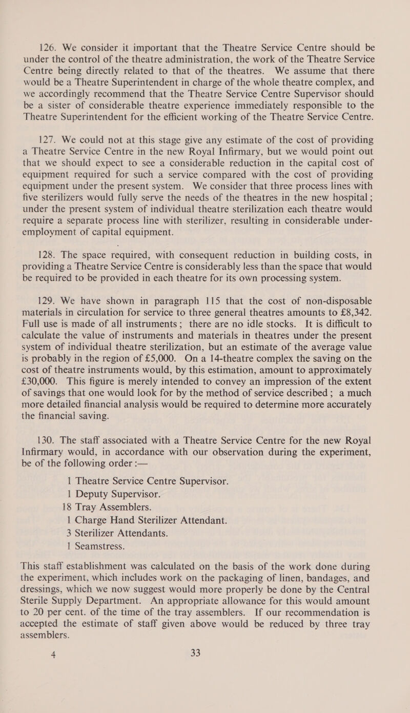 126. We consider it important that the Theatre Service Centre should be under the control of the theatre administration, the work of the Theatre Service Centre being directly related to that of the theatres. We assume that there would be a Theatre Superintendent in charge of the whole theatre complex, and we accordingly recommend that the Theatre Service Centre Supervisor should be a sister of considerable theatre experience immediately responsible to the Theatre Superintendent for the efficient working of the Theatre Service Centre. 127. We could not at this stage give any estimate of the cost of providing a Theatre Service Centre in the new Royal Infirmary, but we would point out that we should expect to see a considerable reduction in the capital cost of equipment required for such a service compared with the cost of providing equipment under the present system. We consider that three process lines with five sterilizers would fully serve the needs of the theatres in the new hospital ; under the present system of individual theatre sterilization each theatre would require a separate process line with sterilizer, resulting in considerable under- employment of capital equipment. 128. The space required, with consequent reduction in building costs, in providing a Theatre Service Centre is considerably less than the space that would be required to be provided in each theatre for its own processing system. 129. We have shown in paragraph 115 that the cost of non-disposable materials in circulation for service to three general theatres amounts to £8,342. Full use is made of all instruments; there are no idle stocks. It is difficult to calculate the value of instruments and materials in theatres under the present system of individual theatre sterilization, but an estimate of the average value is probably in the region of £5,000. On a 14-theatre complex the saving on the cost of theatre instruments would, by this estimation, amount to approximately £30,000. This figure is merely intended to convey an impression of the extent of savings that one would look for by the method of service described ; a much more detailed financial analysis would be required to determine more accurately the financial saving. 130. The staff associated with a Theatre Service Centre for the new Royal Infirmary would, in accordance with our observation during the experiment, be of the following order :— 1 Theatre Service Centre Supervisor. | Deputy Supervisor. 18 Tray Assemblers. 1 Charge Hand Sterilizer Attendant. 3 Sterilizer Attendants. 1 Seamstress. This staff establishment was calculated on the basis of the work done during the experiment, which includes work on the packaging of linen, bandages, and dressings, which we now suggest would more properly be done by the Central Sterile Supply Department. An appropriate allowance for this would amount to 20 per cent. of the time of the tray assemblers. If our recommendation is accepted the estimate of staff given above would be reduced by three tray assemblers.