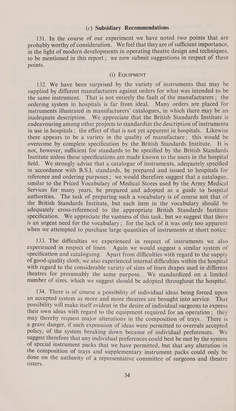 (c) Subsidiary Recommendations 131. In the course of our experiment we have noted two points that are probably worthy of consideration. We feel that they are of sufficient importance, in the light of modern developments in operating theatre design and techniques, to be mentioned in this report; we now submit suggestions in respect of these points. (1) EQUIPMENT 132. We have been surprised by the variety of instruments that may be supplied by different manufacturers against orders for what was intended to be the same instrument. That is not entirely the fault of the manufacturers; the ordering system in hospitals is far from ideal. Many orders are placed for instruments illustrated in manufacturers’ catalogues, in which there may be an inadequate description. We appreciate that the British Standards Institute is endeavouring among other projects to standardize the description of instruments in use in hospitals ; the effect of that is not yet apparent in hospitals. Likewise there appears to be a variety in the quality of manufacture; this would be overcome by complete specification by the British Standards Institute. It is not, however, sufficient for standards to be specified by the British Standards Institute unless those specifications are made known to the users in the hospital field. We strongly advise that a catalogue of instruments, adequately specified in accordance with B.S.I. standards, be prepared and issued to hospitals for reference and ordering purposes; we would therefore suggest that a catalogue, similar to the Priced Vocabulary of Medical Stores used by the Army Medical Services for many years, be prepared and adopted as a guide to hospital authorities. The task of preparing such a vocabulary is of course not that of the British Standards Institute, but each item in the vocabulary should be adequately cross-referenced to the appropriate British Standards Institute specification. We appreciate the vastness of this task, but we suggest that there is an urgent need for the vocabulary; for the lack of it was only too apparent when we attempted to purchase large quantities of instruments at short notice. 133. The difficulties we experienced in respect of instruments we also experienced in respect of linen. Again we would suggest a similar system of specification and cataloguing. Apart from difficulties with regard to the supply of good-quality cloth, we also experienced internal difficulties within the hospital with regard to the considerable variety of sizes of linen drapes used in different theatres for presumably the same purpose. We standardized on a limited number of sizes, which we suggest should be adopted throughout the hospital. 134. There is of course a possibility of individual ideas being forced upon an accepted system as more and more theatres are brought into service. That possibility will make itself evident in the desire of individual surgeons to express their own ideas with regard to the equipment required for an operation; they may thereby request major alterations in the composition of trays. There is a grave danger, if such expression of ideas were permitted to overrule accepted policy, of the system breaking down because of individual preferences. We suggest therefore that any individual preferences could best be met by the system of special instrument packs that we have permitted, but that any alteration in the composition of trays and supplementary instrument packs could only be done on the authority of a representative committee of surgeons and theatre sisters.