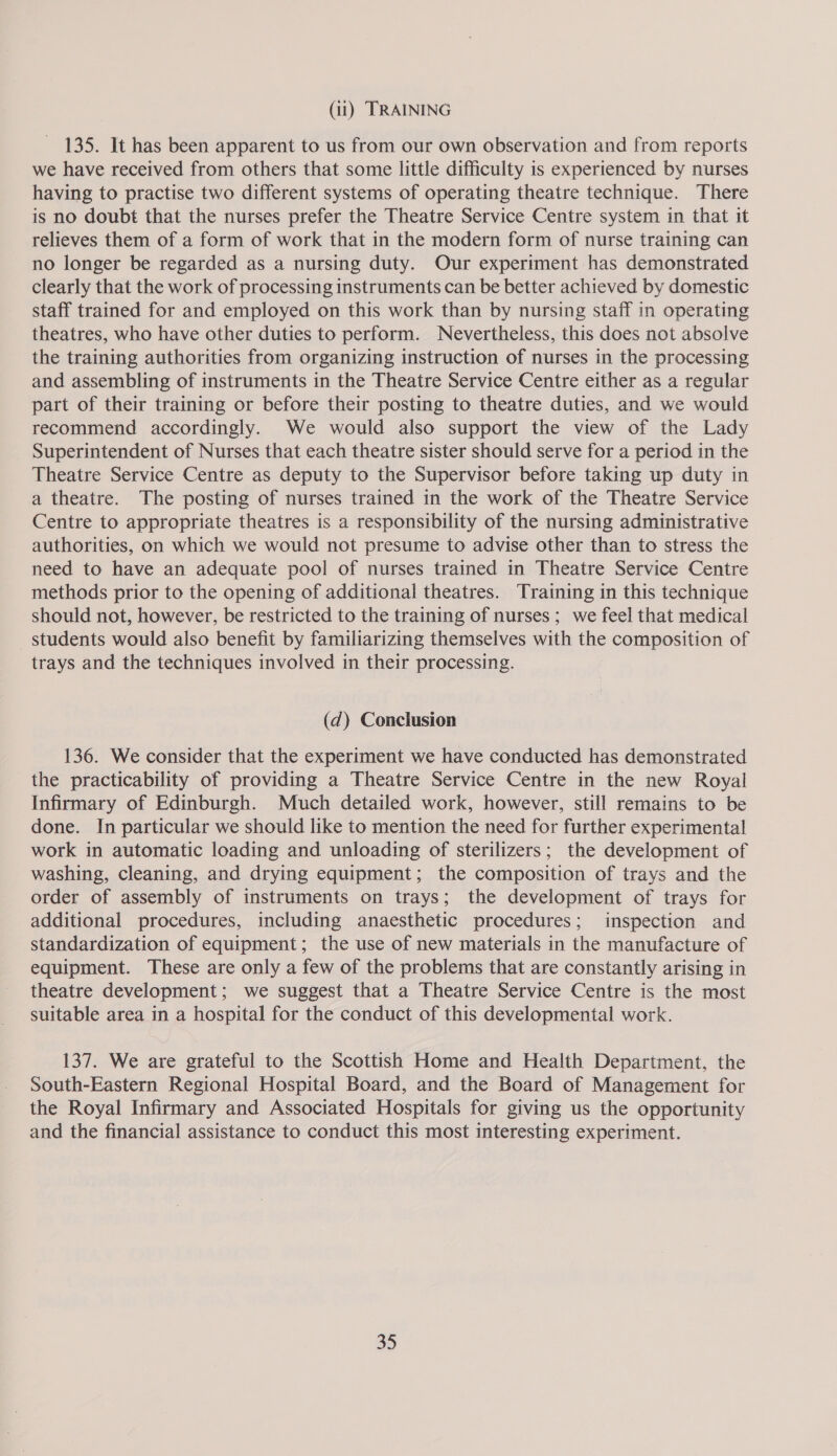135. It has been apparent to us from our own observation and from reports we have received from others that some little difficulty is experienced by nurses having to practise two different systems of operating theatre technique. There is no doubt that the nurses prefer the Theatre Service Centre system in that it relieves them of a form of work that in the modern form of nurse training can no longer be regarded as a nursing duty. Our experiment has demonstrated clearly that the work of processing instruments can be better achieved by domestic staff trained for and employed on this work than by nursing staff in operating theatres, who have other duties to perform. Nevertheless, this does not absolve the training authorities from organizing instruction of nurses in the processing and assembling of instruments in the Theatre Service Centre either as a regular part of their training or before their posting to theatre duties, and we would recommend accordingly. We would also support the view of the Lady Superintendent of Nurses that each theatre sister should serve for a period in the Theatre Service Centre as deputy to the Supervisor before taking up duty in a theatre. The posting of nurses trained in the work of the Theatre Service Centre to appropriate theatres is a responsibility of the nursing administrative authorities, on which we would not presume to advise other than to stress the need to have an adequate pool of nurses trained in Theatre Service Centre methods prior to the opening of additional theatres. Training in this technique should not, however, be restricted to the training of nurses ; we feel that medical students would also benefit by familiarizing themselves with the composition of trays and the techniques involved in their processing. (d) Conclusion 136. We consider that the experiment we have conducted has demonstrated the practicability of providing a Theatre Service Centre in the new Royal Infirmary of Edinburgh. Much detailed work, however, still remains to be done. In particular we should like to mention the need for further experimental work in automatic loading and unloading of sterilizers; the development of washing, cleaning, and drying equipment; the composition of trays and the order of assembly of instruments on trays; the development of trays for additional procedures, including anaesthetic procedures; inspection and standardization of equipment; the use of new materials in the manufacture of equipment. These are only a few of the problems that are constantly arising in theatre development; we suggest that a Theatre Service Centre is the most suitable area in a hospital for the conduct of this developmental work. 137. We are grateful to the Scottish Home and Health Department, the South-Eastern Regional Hospital Board, and the Board of Management for the Royal Infirmary and Associated Hospitals for giving us the opportunity and the financial assistance to conduct this most interesting experiment. 35