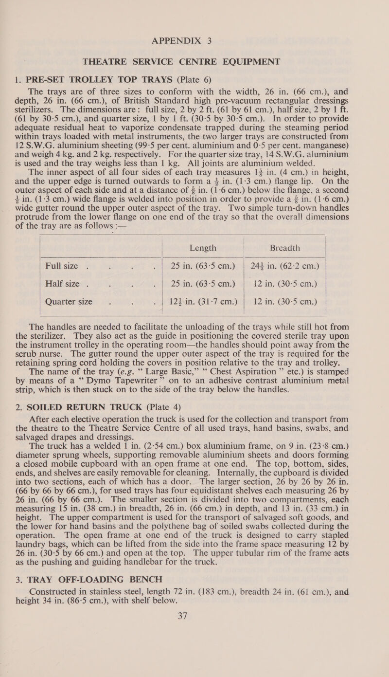 THEATRE SERVICE CENTRE EQUIPMENT 1. PRE-SET TROLLEY TOP TRAYS (Plate 6) The trays are of three sizes to conform with the width, 26 in. (66 cm.), and depth, 26 in. (66 cm.), of British Standard high pre-vacuum rectangular dressings sterilizers. The dimensions are: full size, 2 by 2 ft. (61 by 61 cm.), half size, 2 by 1 ft. (61 by 30-5 cm.), and quarter size, | by 1 ft. (30-5 by 30-5 cm.). In order to provide adequate residual heat to vaporize condensate trapped during the steaming period within trays loaded with metal instruments, the two larger trays are constructed from 12 S.W.G. aluminium sheeting (99-5 per cent. aluminium and 0-5 per cent. manganese) and weigh 4 kg. and 2 kg. respectively. For the quarter size tray, 14 S.W.G. aluminium is used and the tray weighs less than | kg. All joints are aluminium welded. The inner aspect of all four sides of each tray measures 1% in. (4 cm.) in height, and the upper edge is turned outwards to form a 4 in. (1:3 cm.) flange lip. On the outer aspect of each side and at a distance of 3 in. (1-6 cm.) below the flange, a second 4 in. (1:3 cm.) wide flange is welded into position in order to provide a 2 in. (1:6 cm.) wide gutter round the upper outer aspect of the tray. Two simple turn-down handles protrude from the lower flange on one end of the tray so that the overall dimensions of the tray are as follows :—     Length : Breadth Full size . 3 a 25 in. (63-5 cm.) 244 in. (62:2 cm.) Half size . : . : 25, (635 ni; ) 12 in. (30-5 cm.) Quarter size i : “4 124 in. (31-7 cm.) | 12 in. (30-5 cm.)   The handles are needed to facilitate the unloading of the trays while still hot from the sterilizer. They also act as the guide in positioning the covered sterile tray upon the instrument trolley in the operating room—the handles should point away from the scrub nurse. The gutter round the upper outer aspect of the tray is required for the retaining spring cord holding the covers in position relative to the tray and trolley. The name of the tray (e.g. “‘ Large Basic,” “‘ Chest Aspiration ”’ etc.) is stamped by means of a “‘ Dymo Tapewriter’’ on to an adhesive contrast aluminium metal strip, which is then stuck on to the side of the tray below the handles. 2. SOILED RETURN TRUCK (Plate 4) After each elective operation the truck is used for the collection and transport from the theatre to the Theatre Service Centre of all used trays, hand basins, swabs, and salvaged drapes and dressings. The truck has a welded 1 in. (2-54 cm.) box aluminium frame, on 9 in. (23-8 cm.) diameter sprung wheels, supporting removable aluminium sheets and doors forming a closed mobile cupboard with an open frame at one end. The top, bottom, sides, ends, and shelves are easily removable for cleaning. Internally, the cupboard is divided into two sections, each of which has a door. The larger section, 26 by 26 by 26 in. (66 by 66 by 66 cm.), for used trays has four equidistant shelves each measuring 26 by 26 in. (66 by 66 cm.). The smaller section is divided into two compartments, each measuring 15 in. (38 cm.) in breadth, 26 in. (66 cm.) in depth, and 13 in. (33 cm.) in height. The wpper compartment is used for the transport of salvaged soft goods, and the lower for hand basins and the polythene bag of soiled swabs collected during the operation. The open frame at one end of the truck is designed to carry stapled laundry bags, which can be lifted from the side into the frame space measuring 12 by 26 in. (30-5 by 66 cm.) and open at the top. The upper tubular rim of the frame acts as the pushing and guiding handlebar for the truck. 3. TRAY OFF-LOADING BENCH Constructed in stainless steel, length 72 in. (183 cm.), breadth 24 in. (61 cm.), and height 34 in. (86-5 cm.), with shelf below.