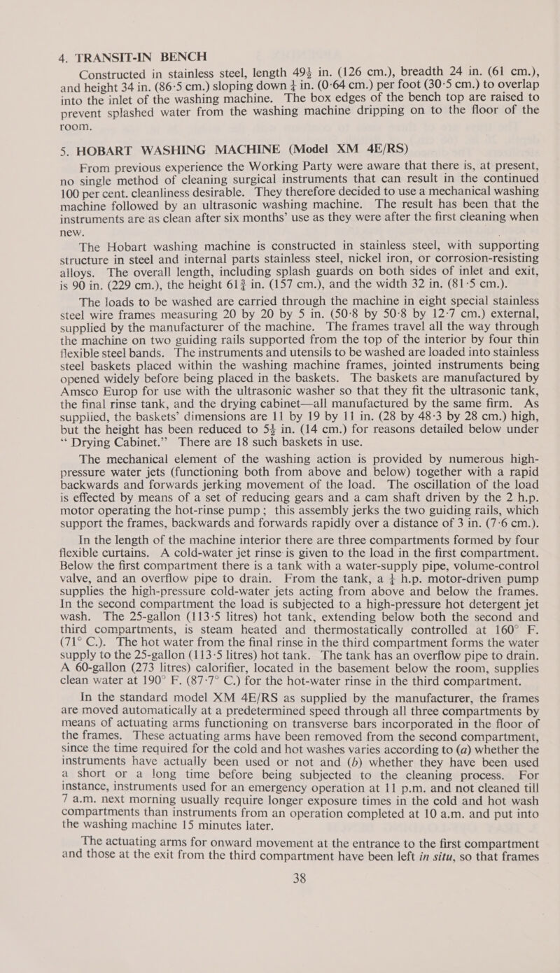 4. TRANSIT-IN BENCH Constructed in stainless steel, length 494 in. (126 cm.), breadth 24 in. (61 cm.), and height 34 in. (86-5 cm.) sloping down in. (0°64 cm.) per foot (30-5 cm.) to overlap into the inlet of the washing machine. The box edges of the bench top are raised to prevent splashed water from the washing machine dripping on to the floor of the room. 5. HOBART WASHING MACHINE (Model XM 4E/RS) From previous experience the Working Party were aware that there is, at present, no single method of cleaning surgical instruments that can result in the continued 100 per cent. cleanliness desirable. They therefore decided to use a mechanical washing machine followed by an ultrasonic washing machine. The result has been that the instruments are as clean after six months’ use as they were after the first cleaning when new. . The Hobart washing machine is constructed in stainless steel, with supporting structure in steel and internal parts stainless steel, nickel iron, or corrosion-resisting alloys. The overall length, including splash guards on both sides of inlet and exit, is 90 in. (229 cm.), the height 61? in. (157 cm.), and the width 32 in. (81-5 cm.). The loads to be washed are carried through the machine in eight special stainless steel wire frames measuring 20 by 20 by 5 in. (50-8 by 50-8 by 12-7 cm.) external, supplied by the manufacturer of the machine. The frames travel all the way through the machine on two guiding rails supported from the top of the interior by four thin flexible steel bands. The instruments and utensils to be washed are loaded into stainless steel baskets placed within the washing machine frames, jointed instruments being opened widely before being placed in the baskets. The baskets are manufactured by Amsco Europ for use with the ultrasonic washer so that they fit the ultrasonic tank, the final rinse tank, and the drying cabinet—all manufactured by the same firm. As supplied, the baskets’ dimensions are 11 by 19 by 11 in. (28 by 48:3 by 28 cm.) high, but the height has been reduced to 53 in. (14 cm.) for reasons detailed below under ‘* Drying Cabinet.’’ There are 18 such baskets in use. The mechanical element of the washing action is provided by numerous high- pressure water jets (functioning both from above and below) together with a rapid backwards and forwards jerking movement of the load. The oscillation of the load is effected by means of a set of reducing gears and a cam shaft driven by the 2 h.p. motor operating the hot-rinse pump; this assembly jerks the two guiding rails, which support the frames, backwards and forwards rapidly over a distance of 3 in. (7-6 cm.). In the length of the machine interior there are three compartments formed by four flexible curtains. A cold-water jet rinse is given to the load in the first compartment. Below the first compartment there is a tank with a water-supply pipe, volume-control valve, and an overflow pipe to drain. From the tank, a + h.p. motor-driven pump supplies the high-pressure cold-water jets acting from above and below the frames. In the second compartment the load is subjected to a high-pressure hot detergent jet wash. The 25-gallon (113-5 litres) hot tank, extending below both the second and third compartments, is steam heated and thermostatically controlled at 160° F. (71° C.). The hot water from the final rinse in the third compartment forms the water supply to the 25-gallon (113-5 litres) hot tank. The tank has an overflow pipe to drain. A 60-gallon (273 litres) calorifier, located in the basement below the room, supplies clean water at 190° F. (87-7° C.) for the hot-water rinse in the third compartment. In the standard model XM 4E/RS as supplied by the manufacturer, the frames are moved automatically at a predetermined speed through all three compartments by means of actuating arms functioning on transverse bars incorporated in the floor of the frames. These actuating arms have been removed from the second compartment, since the time required for the cold and hot washes varies according to (a) whether the instruments have actually been used or not and (5) whether they have been used a short or a long time before being subjected to the cleaning process. For instance, instruments used for an emergency operation at 11 p.m. and not cleaned till 7 a.m. next morning usually require longer exposure times in the cold and hot wash compartments than instruments from an operation completed at 10 a.m. and put into the washing machine 15 minutes later. The actuating arms for onward movement at the entrance to the first compartment and those at the exit from the third compartment have been left in situ, so that frames