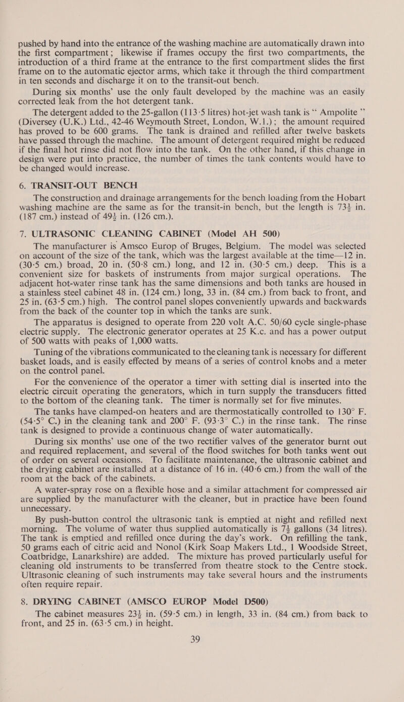 pushed by hand into the entrance of the washing machine are automatically drawn into the first compartment; likewise if frames occupy the first two compartments, the introduction of a third frame at the entrance to the first compartment slides the first frame on to the automatic ejector arms, which take it through the third compartment in ten seconds and discharge it on to the transit-out bench. During six months’ use the only fault developed by the machine was an easily corrected leak from the hot detergent tank. The detergent added to the 25-gallon (113-5 litres) hot-jet wash tank is ‘“* Ampolite ”’ (Diversey (U.K.) Ltd., 42-46 Weymouth Street, London, W.1.); the amount required has proved to be 600 grams. The tank is drained and refilled after twelve baskets have passed through the machine. The amount of detergent required might be reduced if the final hot rinse did not flow into the tank. On the other hand, if this change in design were put into practice, the number of times the tank contents would have to be changed would increase. 6. TRANSIT-OUT BENCH The construction and drainage arrangements for the bench loading from the Hobart washing machine are the same as for the transit-in bench, but the length is 73% in. (187 cm.) mstead of 493 in. (126 cm.). 7. ULTRASONIC CLEANING CABINET (Model AH 5900) The manufacturer is Amsco Europ of Bruges, Belgium. The model was selected on account of the size of the tank, which was the largest available at the time—12 in. (30:5 cm.) broad, 20 in. (50-8 cm.) long, and 12 in. (30-5 cm.) deep. This is a convenient size for baskets of instruments from major surgical operations. The adjacent hot-water rinse tank has the same dimensions and both tanks are housed in a stainless steel cabinet 48 in. (124 cm.) long, 33 in. (84 cm.) from back to front, and 25 in. (63:5 cm.) high. The control panel slopes conveniently upwards and backwards from the back of the counter top in which the tanks are sunk. The apparatus is designed to operate from 220 volt A.C. 50/60 cycle single-phase electric supply. The electronic generator operates at 25 K.c. and has a power output of 500 watts with peaks of 1,000 watts. Tuning of the vibrations communicated to the cleaning tank is necessary for different basket loads, and is easily effected by means of a series of control knobs and a meter on the control panel. For the convenience of the operator a timer with setting dial is inserted into the electric circuit operating the generators, which in turn supply the transducers fitted to the bottom of the cleaning tank. The timer is normally set for five minutes. The tanks have clamped-on heaters and are thermostatically controlled to 130° F. (54:5° C.) in the cleaning tank and 200° F. (93-3° C.) in the rinse tank. The rinse tank is designed to provide a continuous change of water automatically. During six months’ use one of the two rectifier valves of the generator burnt out and required replacement, and several of the flood switches for both tanks went out of order on several occasions. To facilitate maintenance, the ultrasonic cabinet and the drying cabinet are installed at a distance of 16 in. (40-6 cm.) from the wall of the room at the back of the cabinets. A water-spray rose on a flexible hose and a similar attachment for compressed air are supplied by the manufacturer with the cleaner, but in practice have been found unnecessary. By push-button control the ultrasonic tank is emptied at night and refilled next morning. The volume of water thus supplied automatically is 74 gallons (34 litres). The tank is emptied and refilled once during the day’s work. On refilling the tank, 50 grams each of citric acid and Nonol (Kirk Soap Makers Ltd., 1 Woodside Street, Coatbridge, Lanarkshire) are added. The mixture has proved particularly useful for cleaning old instruments to be transferred from theatre stock to the Centre stock. Ultrasonic cleaning of such instruments may take several hours and the instruments often require repair. 8. DRYING CABINET (AMSCO EUROP Model D500) The cabinet measures 234 in. (59-5 cm.) in length, 33 in. (84 cm.) from back to front, and 25 in. (63:5 cm.) in height. 30