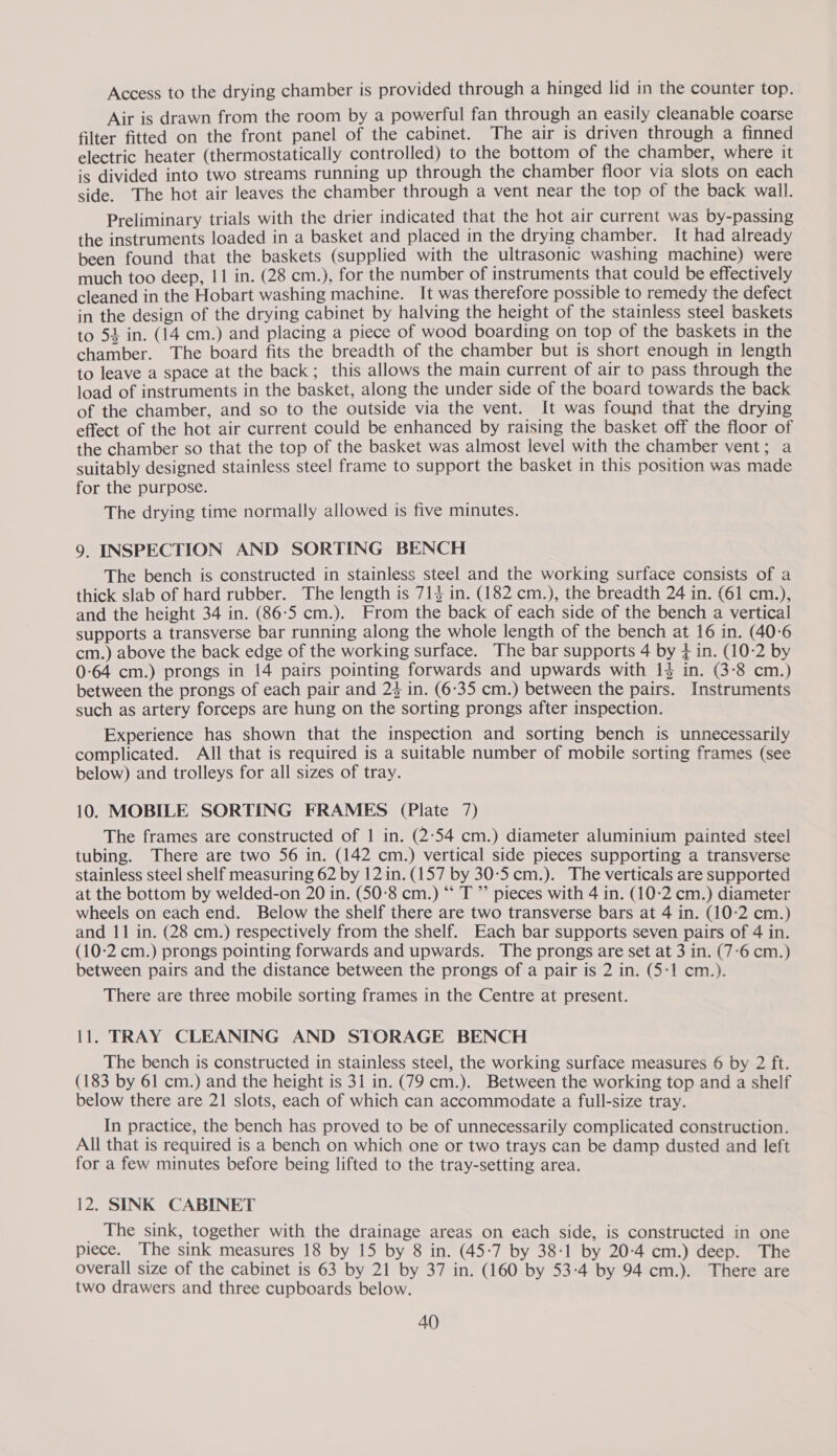 Access to the drying chamber is provided through a hinged lid in the counter top. Air is drawn from the room by a powerful fan through an easily cleanable coarse filter fitted on the front panel of the cabinet. The air is driven through a finned electric heater (thermostatically controlled) to the bottom of the chamber, where it is divided into two streams running up through the chamber floor via slots on each side. The hot air leaves the chamber through a vent near the top of the back wall. Preliminary trials with the drier indicated that the hot air current was by-passing the instruments loaded in a basket and placed in the drying chamber. It had already been found that the baskets (supplied with the ultrasonic washing machine) were much too deep, 11 in. (28 cm.), for the number of instruments that could be effectively cleaned in the Hobart washing machine. It was therefore possible to remedy the defect in the design of the drying cabinet by halving the height of the stainless steel baskets to 54 in. (14 cm.) and placing a piece of wood boarding on top of the baskets in the chamber. The board fits the breadth of the chamber but is short enough in length to leave a space at the back; this allows the main current of air to pass through the load of instruments in the basket, along the under side of the board towards the back of the chamber, and so to the outside via the vent. It was found that the drying effect of the hot air current could be enhanced by raising the basket off the floor of the chamber so that the top of the basket was almost level with the chamber vent; a suitably designed stainless stee! frame to support the basket in this position was made for the purpose. The drying time normally allowed is five minutes. 9. INSPECTION AND SORTING BENCH The bench is constructed in stainless steel and the working surface consists of a thick slab of hard rubber. The length is 713 in. (182 cm.), the breadth 24 in. (61 cm.), and the height 34 in. (86:5 cm.). From the back of each side of the bench a vertical supports a transverse bar running along the whole length of the bench at 16 in. (40-6 cm.) above the back edge of the working surface. The bar supports 4 by j in. (10-2 by 0-64 cm.) prongs in 14 pairs pointing forwards and upwards with 13 in. (3-8 cm.) between the prongs of each pair and 24 in. (6-35 cm.) between the pairs. Instruments such as artery forceps are hung on the sorting prongs after inspection. Experience has shown that the inspection and sorting bench is unnecessarily complicated. All that is required is a suitable number of mobile sorting frames (see below) and trolleys for all sizes of tray. 10. MOBILE SORTING FRAMES (Plate 7) The frames are constructed of 1 in. (2:54 cm.) diameter aluminium painted steel tubing. There are two 56 in. (142 cm.) vertical side pieces supporting a transverse stainless steel shelf measuring 62 by 12 in. (157 by 30-5cm.). The verticals are supported at the bottom by welded-on 20 in. (50-8 cm.) “ T ”’ pieces with 4 in. (10:2 cm.) diameter wheels on each end. Below the shelf there are two transverse bars at 4 in. (10-2 cm.) and 11 in. (28 cm.) respectively from the shelf. Each bar supports seven pairs of 4 in. (10:2 cm.) prongs pointing forwards and upwards. The prongs are set at 3 in. (7-6 cm.) between pairs and the distance between the prongs of a pair is 2 in. (5-1 cm.). There are three mobile sorting frames in the Centre at present. 11. TRAY CLEANING AND STORAGE BENCH The bench is constructed in stainless steel, the working surface measures 6 by 2 ft. (183 by 61 cm.) and the height is 3i in. (79 cm.). Between the working top and a shelf below there are 21 slots, each of which can accommodate a full-size tray. In practice, the bench has proved to be of unnecessarily complicated construction. All that is required is a bench on which one or two trays can be damp dusted and left for a few minutes before being lifted to the tray-setting area. 12. SINK CABINET The sink, together with the drainage areas on each side, is constructed in one piece. The sink measures 18 by 15 by 8 in. (45-7 by 38-1 by 20-4 cm.) deep. The overall size of the cabinet is 63 by 21 by 37 in. (160 by 53-4 by 94 cm.). There are two drawers and three cupboards below. AQ)