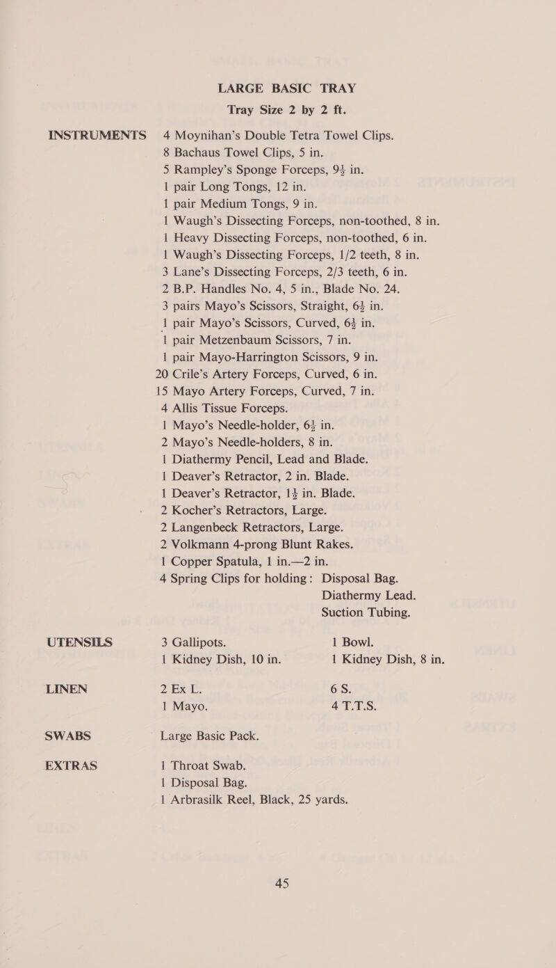 LARGE BASIC TRAY Tray Size 2 by 2 ft. UTENSILS LINEN SWABS EXTRAS 8 Bachaus Towel Clips, 5 in. 5 Rampley’s Sponge Forceps, 94 in. 1 pair Long Tongs, 12 in. 1 pair Medium Tongs, 9 in. 1 Waugh’s Dissecting Forceps, non-toothed, 8 in. 1 Heavy Dissecting Forceps, non-toothed, 6 in. 1 Waugh’s Dissecting Forceps, 1/2 teeth, 8 in. 3 Lane’s Dissecting Forceps, 2/3 teeth, 6 in. 2 B.P. Handles No. 4, 5 in., Blade No. 24. 3 pairs Mayo’s Scissors, Straight, 64 in. 1 pair Mayo’s Scissors, Curved, 6% in. 1 pair Metzenbaum Scissors, 7 in. 1 pair Mayo-Harrington Scissors, 9 in. 20 Crile’s Artery Forceps, Curved, 6 in. 15 Mayo Artery Forceps, Curved, 7 in. 4 Allis Tissue Forceps. 1 Mayo’s Needle-holder, 63 in. 2 Mayo’s Needle-holders, 8 in. 1 Diathermy Pencil, Lead and Blade. 1 Deaver’s Retractor, 2 in. Blade. 1 Deaver’s Retractor, 14 in. Blade. 2 Kocher’s Retractors, Large. 2 Langenbeck Retractors, Large. 2 Volkmann 4-prong Blunt Rakes. 1 Copper Spatula, 1 in.—2 in. 4 Spring Clips for holding: Disposal Bag. Diathermy Lead. Suction Tubing. 3 Gallipots. 1 Bowl. 1 Kidney Dish, 10 in. 1 Kidney Dish, 8 in. 2 Ex 1. 6S. 1 Mayo. 4 T.T.S. Large Basic Pack. 1 Throat Swab. 1 Disposal Bag. 1 Arbrasilk Reel, Black, 25 yards.