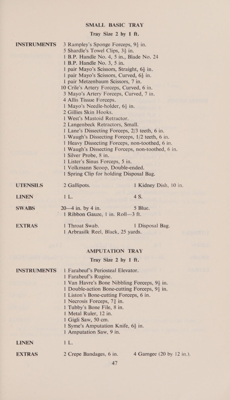 UTENSILS LINEN SWABS EXTRAS INSTRUMENTS LINEN EXTRAS SMALL BASIC TRAY Tray Size 2 by 1 ft. 5 Shardle’s Towel Clips, 34 in. 1 B.P. Handle No. 4, 5 in., Blade No. 24 1 B.P. Handle No. 3, 5 in. 1 pair Mayo’s Scissors, Straight, 64 in. 1 pair Mayo’s Scissors, Curved, 64 in. 1 pair Metzenbaum Scissors, 7 in. 10 Crile’s Artery Forceps, Curved, 6 in. 3 Mayo’s Artery Forceps, Curved, 7 in. 4 Allis Tissue Forceps. 1 Mayo’s Needle-holder, 64 in. 2 Gillies Skin Hooks. 1 West’s Mastoid Retractor. 2 Langenbeck Retractors, Small. 1 Lane’s Dissecting Forceps, 2/3 teeth, 6 in. 1-Waugh’s Dissecting Forceps, 1/2 teeth, 6 in. 1 Heavy Dissecting Forceps, non-toothed, 6 in. 1 Waugh’s Dissecting Forceps, non-toothed, 6 in. 1 Silver Probe, 8 in. 1 Lister’s Sinus Forceps, 5 in. 1 Voilkmann Scoop, Double-ended. 1 Spring Clip for holding Disposal Bag. 2 Gallipots. 1 Kidney Dish, 10 in. (ie 8 4S. 20—4 in. by 4 in. 5 Blue. 1 Ribbon Gauze, | in. Roll—3 ft. 1 Throat Swab. 1 Disposal Bag. 1 Arbrasilk Reel, Black, 25 yards. AMPUTATION TRAY Tray Size 2 by 1 ft. 1 Farabeuf’s Periosteal Elevator. 1 Farabeuf’s Rugine. 1 Van Havre’s Bone Nibbling Forceps, 94 in. 1 Double-action Bone-cutting Forceps, 94 in. 1 Liston’s Bone-cutting Forceps, 6 in. 1 Necrosis Forceps, 7? in. 1 Tubby’s Bone File, 8 in. 1 Metal Ruler, 12 in. 1 Gigli Saw, 50 cm. 1 Syme’s Amputation Knife, 63 in. 1 Amputation Saw, 9 in. tL. 2 Crepe Bandages, 6 in. 4 Gamgee (20 by 12 in.).