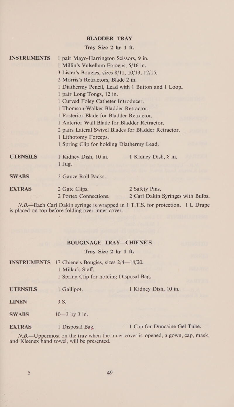 BLADDER TRAY Tray Size 2 by 1 ft. INSTRUMENTS _ 1 pair Mayo-Harrington Scissors, 9 in. 1 Millin’s Vulsellum Forceps, 5/16 in. 3 Lister’s Bougies, sizes 8/11, 10/13, 12/15. 2 Morris’s Retractors, Blade 2 in. 1 Diathermy Pencil, Lead with 1 Button and 1 Loop. 1 pair Long Tongs, 12 in. 1 Curved Foley Catheter Introducer. 1 Thomson-Walker Bladder Retractor. | Posterior Blade for Bladder Retractor. 1 Anterior Wall Blade for Bladder Retractor. 2 pairs Lateral Swivel Blades for Bladder Retractor. | Lithotomy Forceps. 1 Spring Clip for holding Diathermy Lead. UTENSILS 1 Kidney Dish, 10 in. 1 Kidney Dish, 8 in. 1 Jug. SWABS 3 Gauze Roll Packs. EXTRAS 2 Gate Clips. 2 Safety Pins. 2 Portex Connections. 2 Carl Dakin Syringes with Bulbs. N.B.—Each Carl Dakin syringe is wrapped in 1 T.T.S. for protection. 1 L Drape is placed on top before folding over inner cover. BOUGINAGE TRAY—CHIENE’S Tray Size 2 by 1 ft. INSTRUMENTS 17 Chiene’s Bougies, sizes 2/4—18/20. 1 Millar’s Staff. 1 Spring Clip for holding Disposal Bag. UTENSILS 1 Gallipot. 1 Kidney Dish, 10 in.. LINEN 3S. SWABS 10—3 by 3 in. EXTRAS 1 Disposal Bag. 1 Cap for Duncaine Gel Tube. N.B.—Uppermost on the tray when the inner cover is opened, a gown, cap, mask, and Kleenex hand towel, will be presented.