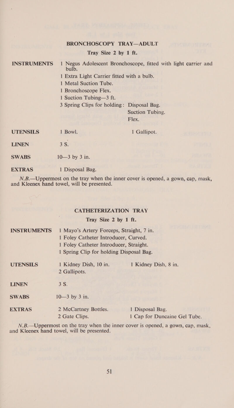 BRONCHOSCOPY TRAY—ADULT Tray Size 2 by 1 ft. INSTRUMENTS _ 1 Negus Adolescent Bronchoscope, fitted with light carrier and bulb. 1 Extra Light Carrier fitted with a bulb. 1 Metal Suction Tube. 1 Bronchoscope Flex. 1 Suction Tubing—3 ft. 3 Spring Clips for holding: Disposal Bag. Suction Tubing. Flex. UTENSILS 1 Bowl. 1 Gallipot. LINEN 3S. SWABS 10—3 by 3 in. EXTRAS 1 Disposal Bag. N.B.—Uppermost on the tray when the inner cover is opened, a gown, cap, mask, and Kleenex hand towel, will be presented. CATHETERIZATION TRAY Tray Size 2 by 1 ft. INSTRUMENTS _ 1 Mayo’s Artery Forceps, Straight, 7 in. 1 Foley Catheter Introducer, Curved. 1 Foley Catheter Introducer, Straight. 1 Spring Clip for holding Disposal Bag. UTENSILS 1 Kidney Dish, 10 in. 1 Kidney Dish, 8 in. 2 Gallipots. LINEN 35. SWABS 10—3 by 3 in. EXTRAS 2 McCartney Bottles. 1 Disposal Bag. 2 Gate Clips. 1 Cap for Duncaine Gel Tube. N.B.—Uppermost on the tray when the inner cover is opened, a gown, cap, mask, and Kleenex hand towel, will be presented. ah