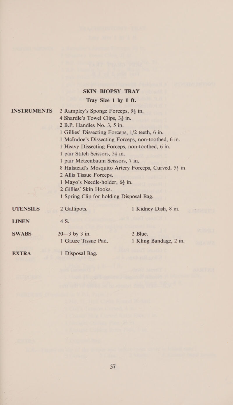 UTENSILS LINEN SWABS EXTRA SKIN BIOPSY TRAY Tray Size 1 by 1 ft. 4 Shardle’s Towel Clips, 34 in. 2 B.P. Handles No. 3, 5 in. 1 Gillies’ Dissecting Forceps, 1/2 teeth, 6 in. 1 McIndoe’s Dissecting Forceps, non-toothed, 6 in. 1 Heavy Dissecting Forceps, non-toothed, 6 in. 1 pair Stitch Scissors, 54 in. 1 pair Metzenbaum Scissors, 7 in. 8 Halstead’s Mosquito Artery Forceps, Curved, 53 in. 2 Allis Tissue Forceps. 1 Mayo’s Needle-holder, 64 in. 2 Gillies’ Skin Hooks. 1! Spring Clip for holding Disposal Bag. 2 Gallipots. 1 Kidney Dish, 8 in. 4S. 20—3 by 3 in. 2 Blue. 1 Gauze Tissue Pad. 1 Kling Bandage, 2 in. 1 Disposal Bag.