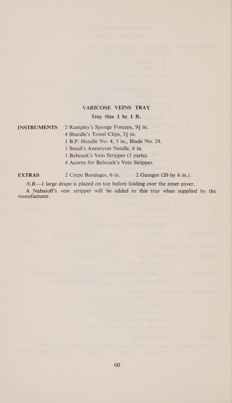 VARICOSE VEINS TRAY Tray Size 1 by 1 ft. INSTRUMENTS 2 Rampley’s Sponge Forceps, 94 in. 4 Shardle’s Towel Clips, 34 in. 1 B.P. Handle No. 4, 5 in., Blade No. 24. 1 Small’s Aneurysm Needle, 6 in. | Babcock’s Vein Stripper (3 parts). 4 Acorns for Babcock’s Vein Stripper. EXTRAS 2 Crepe Bandages, 6 in. 2 Gamgee (20 by 6 in.). N.B.—1 large drape is placed on top before folding over the inner cover. A Nabatoff’s vein stripper will be added to this tray when supplied by the manufacturer.