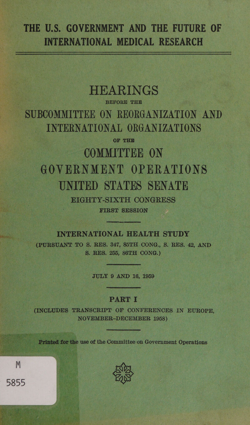 THE U.S. GOVERNMENT AND THE FUTURE OF “INTERNATIONAL MEDICAL RESEARCH HEARIN GS - BEFORE THR . SUBCOMMITTEE ON REORGANIZATION AND INTERNATIONAL ORGANIZATIONS COMMITTEE ON GOVERNMENT OPERATIONS UNITED STATES SENATE | EIGHTY-SIXTH CONGRESS | : . FIRST SESSION  : INTERNATIONAL E HEALTH STUDY | (PURSUANT TO S. RES. 347, 85TH CONG., S. RES. 42, AND S. RES. 255, 86TH CONG.) : ae  JULY 9 AND 16, 1959  