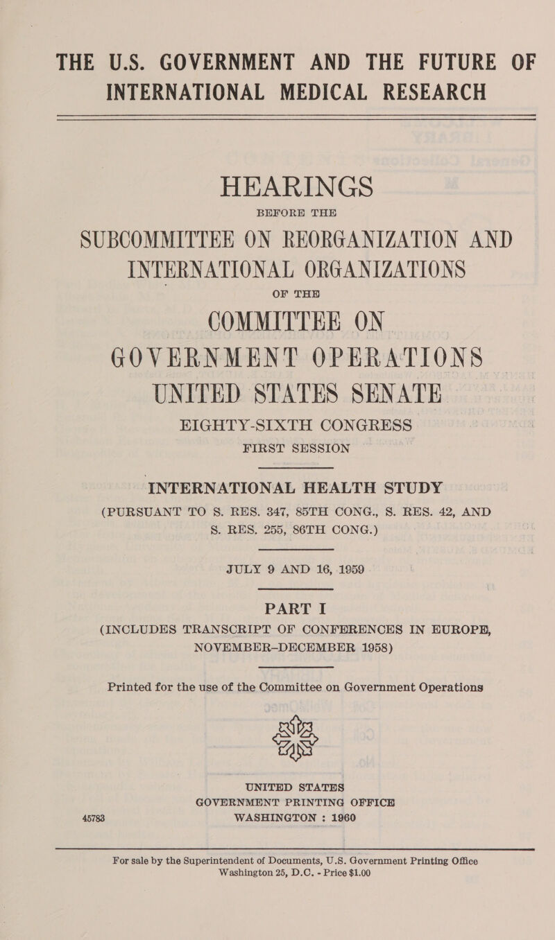 INTERNATIONAL MEDICAL RESEARCH HEARINGS BEFORE THE SUBCOMMITTEE ON REORGANIZATION AND INTERNATIONAL ORGANIZATIONS OF THE COMMITTEE ON GOVERNMENT OPERATIONS UNITED STATES SENATE EIGHTY-SIXTH CONGRESS. FIRST SESSION ,  INTERNATIONAL HEALTH STUDY (PURSUANT TO 8. RES. 347, 85TH CONG., 8S. RES. 42, AND S. RES, 255, 86TH CONG.)  JULY 9 AND 16, 1959  PART I (INCLUDES TRANSCRIPT OF CONFERENCES IN EUROPH, NOVEMBER-DECEMBER 1958)  Printed for the use of the Committee on Government Operations a UNITED STATES GOVERNMENT PRINTING OFFICH 45783 WASHINGTON : 1960 For sale by the Superintendent of Documents, U.S. Government Printing Office Washington 25, D.C. - Price $1.00