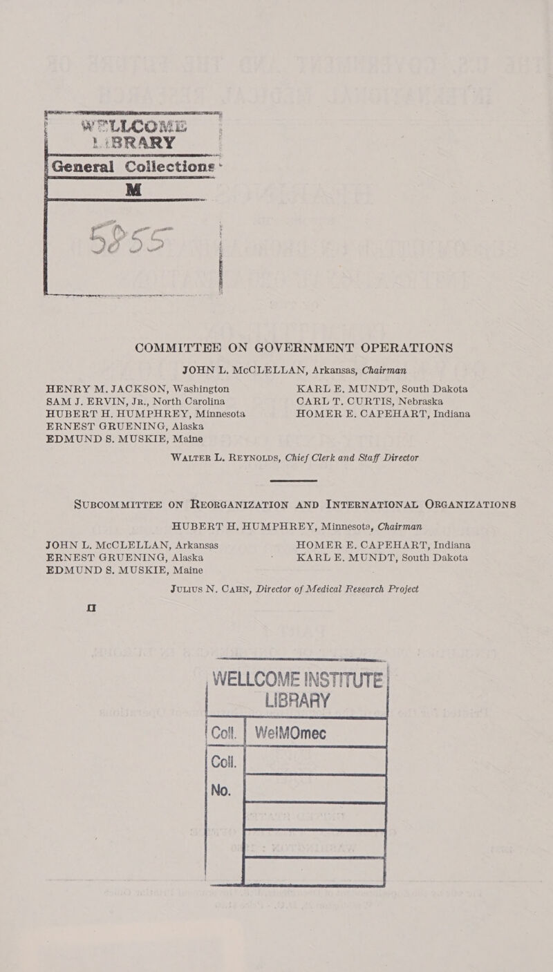 ey is se amaeateens | WELLCOME 1 BRARY General Collections:   TaN COMMITTEE ON GOVERNMENT OPERATIONS JOHN L. McCLELLAN, Arkansas, Chairman HENRY M. JACKSON, Washington KARL E. MUNDT, South Dakota SAM J. ERVIN, JR., North Carolina CARL T. CURTIS, Nebraska HUBERT H. HUMPHREY, Minnesota HOMER E. CAPEHART, Indiana ERNEST GRUENING, Alaska EDMUND S. MUSKIE, Maine WALTER L. REYNOLDS, Chief Clerk and Staff Director  SUBCOMMITTEE ON REORGANIZATION AND INTERNATIONAL ORGANIZATIONS HUBERT H. HUMPHREY, Minnesota, Chairman JOHN L. McCLELLAN, Arkansas HOMER E. CAPEHART, Indiana ERNEST GRUENING, Alaska ; KARL E. MUNDT, South Dakota EDMUND S. MUSKIE, Maine Juuius N. Can, Director of Medical Research Project oO  aed WELLCOME INSTITUTE LIBRARY _| WelMOmee = ( —       