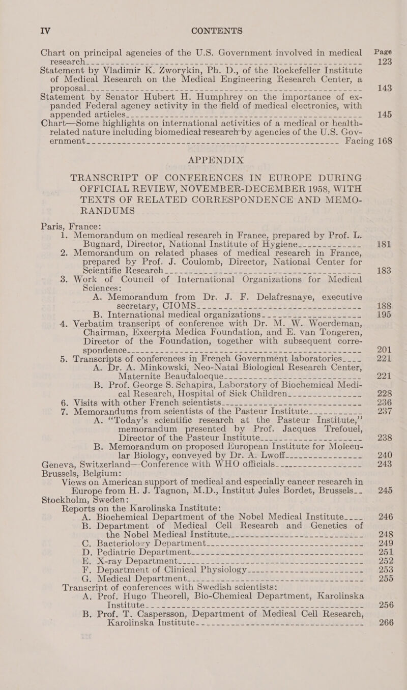 Chart on principal agencies of the U.S. Government involved in medical TOSCAT Cl wwe ebGe lances coe SO oe ea ee oe oe ea ee eee Statement by Vladimir K. Zworykin, Ph. D., of the Rockefeller Institute of Medical Research on the Medical Engineering Research Center, a DIO Ona ee etee mee mre ety, celts ah eee eee Shite eeo ere ane Statement by Senator Hubert H. Humphrey on the importance of ex- panded Federal agency activity in the field of medical electronics, with appended amtiCles nS sauveetom Sot ay arent tie mene ee Reese eee ee eee Chart—Some highlights on international activities of a medical or health- related nature including biomedical research by agencies of the U.S. Goy- ernment APPENDIX TRANSCRIPT OF CONFERENCES IN EUROPE DURING OFFICIAL REVIEW, NOVEMBER-DECEMBER 1958, WITH TEXTS OF RELATED CORRESPONDENCE AND MEMO- RANDUMS Paris, France: 1. Memorandum on medical research in France, prepared by Prof. L. Bugnard, Director, National Institute of Hygiene__._-___-___-_ 2. Memorandum on related phases of medical research in France, prepared by Prof. J. Coulomb, Director, National Center for SClOntinG Mescarch = see, OS ea ir Oe See Se ee eee 3. Work of Council of International Organizations for Medical Sciences: A. Memorandum from Dr. J. F. Delafresnaye, executive secretary, CLOMS Ze 5 a ue RE OP ee ee B. International medical organizations. _—~_—cOa2--S4e22. 5-22 4. Verbatim transcript of conference with Dr. M. W. Woerdeman, Chairman, Excerpta Medica Foundation, and E. van Tongeren, Director of the Foundation, together with subsequent corre- ry Bg AY 21 (5) AY 6) oe eee ae gle res = Seal pn Suey ANSP Min hep Mpa ey oy 5. Transcripts of conferences in French Government laboratories___- A. Dr. A. Minkowski, Neo-Natal Biological Research Center, Maternite Beatdaloecque ==. Ss Seth: tani eee ee B. Prof. George 8. Schapira, Laboratory of Biochemical Medi- cal Research, Hospital of Sick Children . Wisitstwith*other:Frernchiscientisteicive sa ovlleusoet ies bs. cies . Memorandums from scientists of the Pasteur Institute___._._______ A. “Today’s scientific research at the Pasteur Institute,’ memorandum presented by Prof. Jacques Trefouel, Director of the, Pasteur Institutes. 2225 2. 2 aa B. Memorandum on proposed European Institute for Molecu- lar Biology, conveyed by Dr. A. Lwoff Geneva, Switzerland—-Conference with WHO officials Brussels, Belgium: Views on American support of medical and especially cancer research in Europe from H. J. Tagnon, M.D., Institut Jules Bordet, Brussels__- Stockholm, Sweden: Reports on the Karolinska Institute: Biochemical Department of the Nobel Medical Institute____ Department of Medical Cell Research and Genetics of the Nobel Medical Institute Bacterioloyy Department . Pediatric Department xX-adyo.Departmeritivs votlguust abe ae eee Department of Clinical Physiology Medical Départmentoatial lb aoct singsbes. dup ceestlittie ln Transcript of conferences with Swedish scientists: A. Prof. Hugo Theorell, Bio-Chemical Department, Karolinska lnSUTUT Ase 2 nied ods oe ee eee ee or ae B. Prof. T. Caspersson, Department of Medical Cell Research, Karolinska, Institute. ....... -feseneos este buusseusote “I&gt; Sa OME Page 123 143 145 181 183 188 195 201 221 221 228 236 237 238 240 243 245 246 248 249 251 252 253 255 256 266