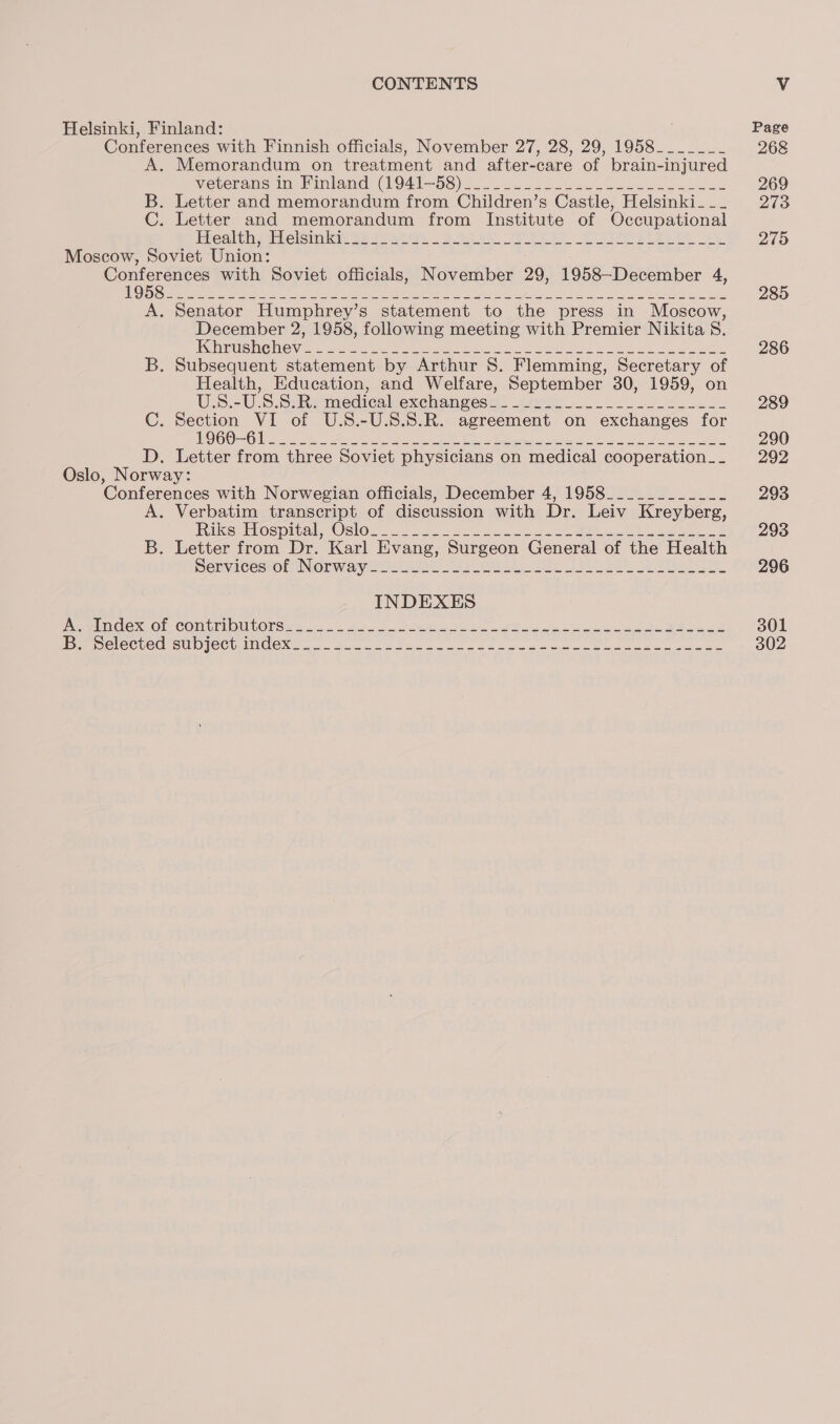 Helsinki, Finland: Conferences with Finnish officials, November 27, 28, 29, 1958______- . Memorandum on treatment and after-care of brain- injured Veterans ims imland (O01—5S) 20. a. oe ee a et B. Letter and memorandum from Children’s Castle, Helsinki- __ C. Letter and memorandum from Institute of Occupational Ehealtine sels Se Ser yee BP Pe ee Oe ree eR ee Moscow, Soviet Union: SEE with Soviet officials, November 29, 1958-December 4, A. Senator Humphrey’s statement to the press in Moscow, December 2, 1958, following meeting with Premier Nikita S. 1 SG EUELIG SGI penne iam EA pone RIP oe ae lei &lt;A 8 se ys ee he ee cee B. Subsequent statement by Arthur 8. Flemming, Secretary of Health, Education, and Welfare, September 30, 1959, on U.S.-U.S.SeRs medicalexchan@esa. ven... 2 fee C. Section VI of U.S.-U.S.8.R. agreement on exchanges for TS | Se a RR ole aie Se oh Oe Oe Pine 2 CALMS ee Ree D. Letter from three Soviet physicians on medical cooperation _- Oslo, Norway: ‘Conferences with Norwegian officials, December 4, 1958___________- A. Verbatim transcript of discussion with Dr. Leiv Kreyberg, Rus Os plval. Osos... 22. eee we eee ee eee B. Letter from Dr. Karl Evang, Surgeon General of the Health Denvince7ol NOW aya oi) 2 oy te oe Pe a Rem CeX Ol ‘COmtUNiOULONSe e120). A ew ee, AN ei Pee CCUG SUD ICC INCOM. Sale 2 hee oe oes eee a ee eee Page 268 269 273 275 285 286 289 290 292 293 293 296 301 302