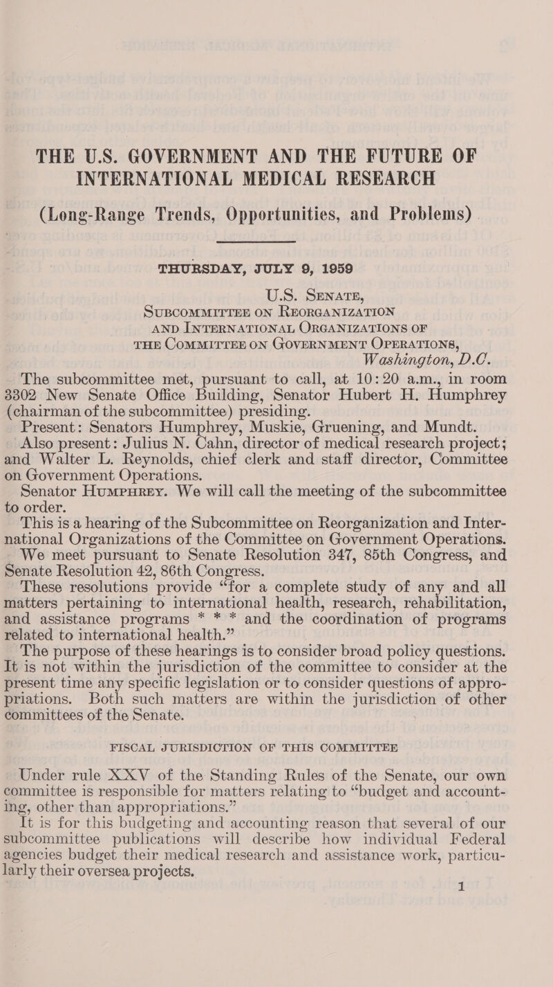 INTERNATIONAL MEDICAL RESEARCH (Long-Range Trends, Opportunities, and Problems) . THURSDAY, JULY 9, 1959 U.S. SENATE, SUBCOMMITTEE ON REORGANIZATION AND INTERNATIONAL ORGANIZATIONS OF THE COMMITTEE ON GOVERNMENT OPERATIONS, Washington, D.C. The subcommittee met, pursuant to call, at 10:20 a.m., in room 3302 New Senate Office Building, Senator Hubert H. Humphrey (chairman of the subcommittee) presiding. Present: Senators Humphrey, Muskie, Gruening, and Mundt. Also present: Julius N. Cahn, director of medical research project; and Walter L. Reynolds, chief clerk and staff director, Committee on Government Operations. Senator Humpurey. We will call the meeting of the subcommittee to order. This is a hearing of the Subcommittee on Reorganization and Inter- national Organizations of the Committee on Government Operations. We meet pursuant to Senate Resolution 347, 85th Congress, and Senate Resolution 42, 86th Congress. These resolutions provide “for a complete study of any and all matters pertaining to international health, research, rehabilitation, and assistance programs * * * and the coordination of programs related to international health.” | _ The purpose of these hearings is to consider broad policy questions. It is not within the jurisdiction of the committee to consider at the present time any specific legislation or to consider questions of appro- priations. Both such matters are within the jurisdiction of other committees of the Senate. . FISCAL JURISDICTION OF THIS COMMITTEE Under rule XXV of the Standing Rules of the Senate, our own committee is responsible for matters relating to “budget and account- ing, other than appropriations.” | It is for this budgeting and accounting reason that several of our subcommittee publications will describe how individual Federal agencies budget their medical research and assistance work, particu- larly their oversea projects.