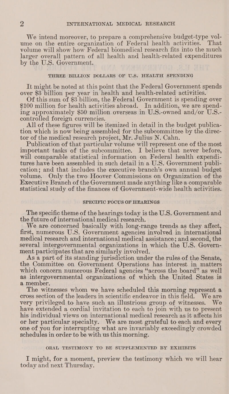 We intend moreover, to prepare a comprehensive budget-type vol- ume on the entire organization of Federal health activities. That volume will show how Federal biomedical research fits into the much larger overall pattern of all health and health-related expenditures by the U.S. Government. THREE BILLION DOLLARS OF U.S. HEALTH SPENDING It might be noted at this point that the Federal Government spends over $3 billion per year in health and health-related activities. Of this sum of $3 billion, the Federal Government is spending over $100 million for health activities abroad. In addition, we are spend- ing approximately $50 million overseas in U.S.-owned and/or U.S.- controlled foreign currencies. All of these figures will be itemized in detail in the budget publica- tion which is now being assembled for the subcommittee by the direc- tor of the medical research project, Mr. Julius N. Cahn. Publication of that particular volume will represent one of the most important tasks of the subcommittee. I believe that never before, will comparable statistical information on Federal health expendi- tures have been assembled in such detail in a U.S. Government publi- cation; and that includes the executive branch’s own annual budget volume. Only the two Hoover Commissions on Organization of the Executive Branch of the Government made anything like a comparable statistical study of the finances of Government-wide health activities. SPECIFIC FOCUS OF HEARINGS The specific theme of the hearings today is the U.S. Government and the future of international medical research. We are concerned basically with long-range trends as they affect, first, numerous U.S. Government agencies involved in international medical research and international medical assistance; and second, the several intergovernmental organizations in which the U.S. Govern- ment participates that are similarly involved. As a part of its standing jurisdiction under the rules of the Senate, the Committee on Government Operations has interest in matters which concern numerous Federal agencies “across the board” as well as intergovernmental organizations of which the United States is a member. The witnesses whom we have scheduled this morning represent a cross section of the leaders in scientific endeavor in this field. We are very privileged to have such an illustrious group of witnesses. We have extended a cordial invitation to each to join with us to present his individual views on international medical research as it affects his or her particular specialty. We are most grateful to each and every one of you for interrupting what are invariably exceedingly crowded schedules in order to be with us this morning. ORAL TESTIMONY TO BE SUPPLEMENTED BY EXHIBITS I might, for a moment, preview the testimony which we will hear today and next Thursday.