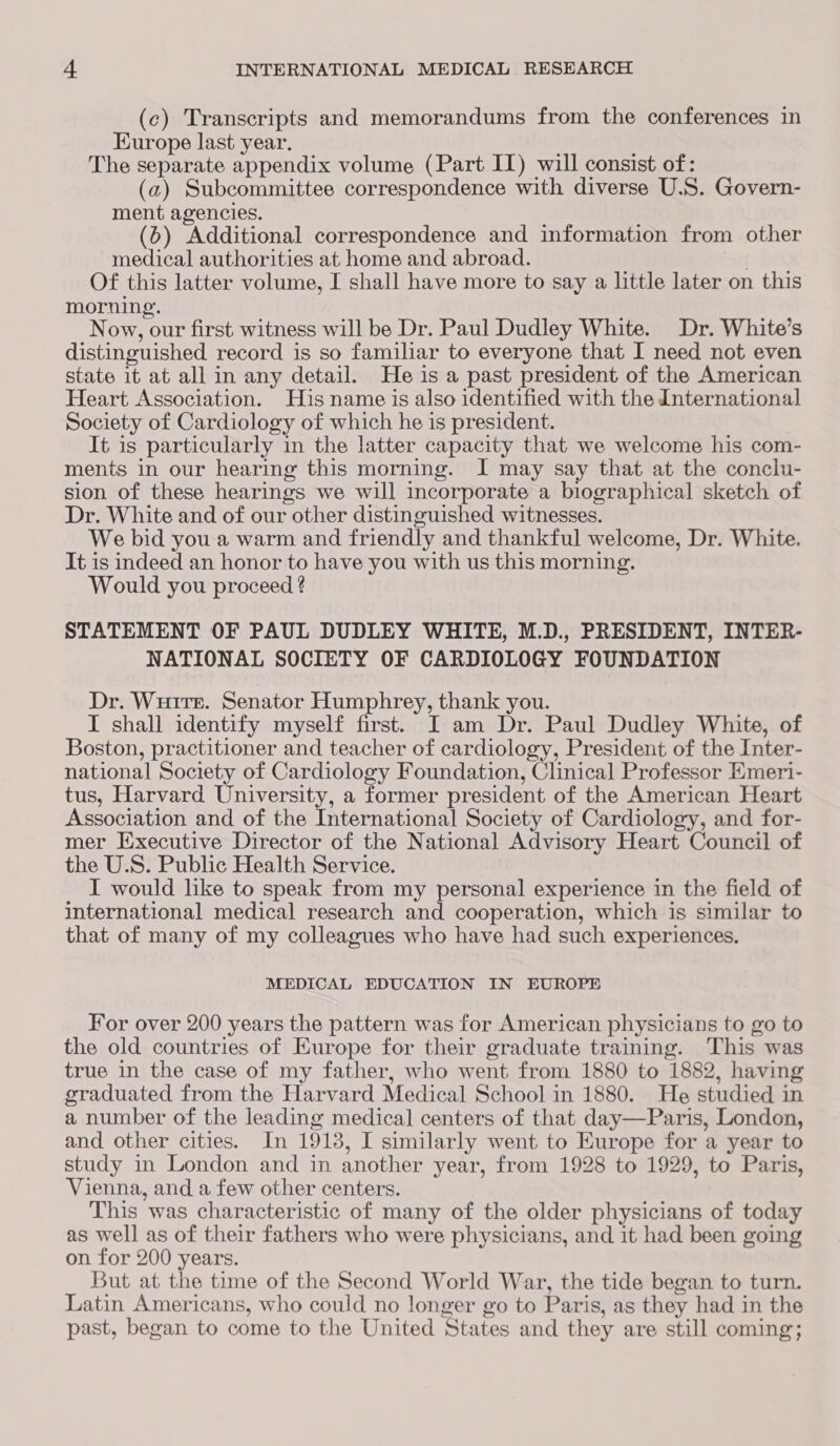 (c) Transcripts and memorandums from the conferences in Europe last year. The separate appendix volume (Part II) will consist of: (a2) Subcommittee correspondence with diverse U.S. Govern- ment agencies. (6) Additional correspondence and information from other medical authorities at home and abroad. avr Of this latter volume, I shall have more to say a little later on this morning. Now, our first witness will be Dr. Paul Dudley White. Dr. White’s distinguished record is so familiar to everyone that I need not even state it at all in any detail. He is a past president of the American Heart Association. His name is also identified with the International Society of Cardiology of which he is president. It is particularly in the latter capacity that we welcome his com- ments in our hearing this morning. I may say that at the conclu- sion of these hearings we will incorporate a biographical sketch of Dr. White and of our other distinguished witnesses. We bid you a warm and friendly and thankful welcome, Dr. White. It is indeed an honor to have you with us this morning. Would you proceed ? STATEMENT OF PAUL DUDLEY WHITE, M.D., PRESIDENT, INTER- NATIONAL SOCIETY OF CARDIOLOGY FOUNDATION Dr. Wuirr. Senator Humphrey, thank you. I shall identify myself first. I am Dr. Paul Dudley White, of Boston, practitioner and teacher of cardiology, President of the Inter- national Society of Cardiology Foundation, Clinical Professor Emeri- tus, Harvard University, a former president of the American Heart Association and of the International Society of Cardiology, and for- mer Executive Director of the National Advisory Heart Council of the U.S. Public Health Service. I would like to speak from my personal experience in the field of international medical research and cooperation, which is similar to that of many of my colleagues who have had such experiences. MEDICAL EDUCATION IN EUROPE For over 200 years the pattern was for American physicians to go to the old countries of Europe for their graduate training. ‘This was true in the case of my father, who went from 1880 to 1882, having graduated from the Harvard Medical School in 1880. He studied in a number of the leading medical centers of that day—Paris, London, and other cities. In 1913, I similarly went to Europe for a year to study in London and in another year, from 1928 to 1929, to Paris, Vienna, and a few other centers. This was characteristic of many of the older physicians of today as well as of their fathers who were physicians, and it had been going on for 200 years. But at the time of the Second World War, the tide began to turn. Latin Americans, who could no longer go to Paris, as they had in the past, began to come to the United States and they are still coming;