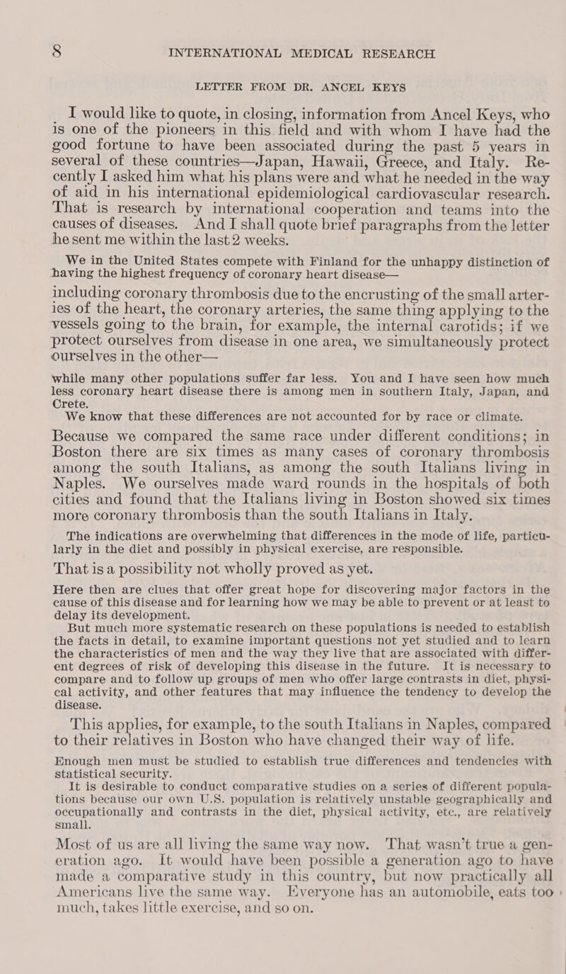 LETTER FROM DR. ANCEL KEYS _ I would like to quote, in closing, information from Ancel Keys, who is one of the pioneers in this field and with whom I have had the good fortune to have been associated during the past 5 years in several of these countries—Japan, Hawaii, Greece, and Italy. Re- cently I asked him what his plans were and what he needed in the way of aid in his international epidemiological cardiovascular research. That is research by international cooperation and teams into the causes of diseases. And I shall quote brief paragraphs from the letter he sent me within the last 2 weeks. We in the United States compete with Finland for the unhappy distinction of having the highest frequency of coronary heart disease— including coronary thrombosis due to the encrusting of the small arter- ies of the heart, the coronary arteries, the same thing applying to the vessels going to the brain, for example, the internal carotids; if we protect ourselves from disease in one area, we simultaneously protect ourselves in the other— while many other populations suffer far less. You and I have seen how much less coronary heart disease there is among men in southern Italy, Japan, and Crete. We know that these differences are not accounted for by race or climate. Because we compared the same race under different conditions; in Boston there are six times as many cases of coronary thrombosis among the south Italians, as among the south Italians living in Naples. We ourselves made ward rounds in the hospitals of both cities and found that the Italians living in Boston showed six times more coronary thrombosis than the south Italians in Italy. The indications are overwhelming that differences in the mode of life, particu- larly in the diet and possibly in physical exercise, are responsible. That is a possibility not wholly proved as yet. Here then are clues that offer great hope for discovering major factors in the cause of this disease and for learning how we may be able to prevent or at least to delay its development. But much more systematic research on these populations is needed to establish the facts in detail, to examine important questions not yet studied and to learn the characteristics of men and the way they live that are associated with differ- ent degrees of risk of developing this disease in the future. It is necessary to compare and to follow up groups of men who offer large contrasts in diet, physi- cal activity, and other features that may influence the tendency to develop the disease. This applies, for example, to the south Italians in Naples, compared to their relatives in Boston who have changed their way of life. Enough men must be studied to establish true differences and tendencies with statistical security. It is desirable to conduct comparative studies on a series of different popula- tions because our own U.S. population is relatively unstable geographically and occupationally and contrasts in the diet, physical activity, etc., are relatively small. Most of us are all living the same way now. ‘That wasn’t true a gen- eration ago. It would have been possible a generation ago to have made a comparative study in this country, but now practically all Americans live the same way. Jiveryone has an automobile, eats too » much, takes little exercise, and so on.