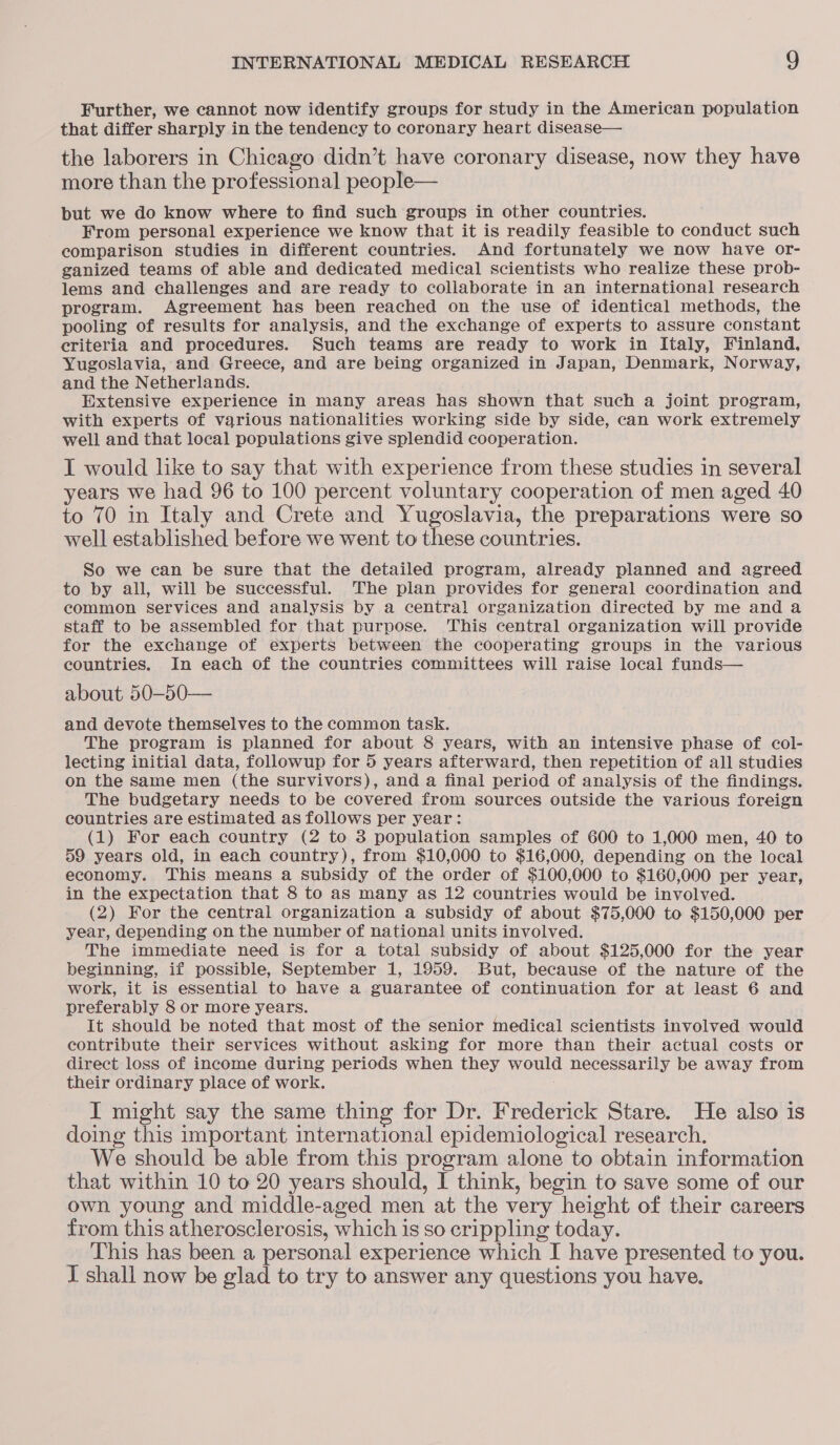 Further, we cannot now identify groups for study in the American population that differ sharply in the tendency to coronary heart disease— the laborers in Chicago didn’t have coronary disease, now they have more than the professional people— but we do know where to find such groups in other countries. From personal experience we know that it is readily feasible to conduct such comparison studies in different countries. And fortunately we now have or- ganized teams of able and dedicated medical scientists who realize these prob- lems and challenges and are ready to collaborate in an international research program. Agreement has been reached on the use of identical methods, the pooling of results for analysis, and the exchange of experts to assure constant criteria and procedures. Such teams are ready to work in Italy, Finland, Yugoslavia, and Greece, and are being organized in Japan, Denmark, Norway, and the Netherlands. Extensive experience in many areas has shown that such a joint program, with experts of various nationalities working side by side, can work extremely well and that local populations give splendid cooperation. I would like to say that with experience from these studies in several years we had 96 to 100 percent voluntary cooperation of men aged 40 to 70 in Italy and Crete and Yugoslavia, the preparations were so well established before we went to these countries. So we can be sure that the detailed program, already planned and agreed to by all, will be successful. The plan provides for general coordination and common services and analysis by a central organization directed by me and a staff to be assembled for that purpose. This central organization will provide for the exchange of é@xperts between the cooperating groups in the various countries. In each of the countries committees will raise local funds— about 50—50— and devote themselves to the common task. The program is planned for about 8 years, with an intensive phase of col- lecting initial data, followup for 5 years afterward, then repetition of all studies on the Same men (the survivors), and a final period of analysis of the findings. The budgetary needs to be covered from sources outside the various foreign countries are estimated as follows per year: (1) For each country (2 to 3 population samples of 600 to 1,000 men, 40 to 59 years old, in each country), from $10,000 to $16,000, depending on the local economy. This means a subsidy of the order of $100,000 to $160,000 per year, in the expectation that 8 to as many as 12 countries would be involved. (2) For the central organization a subsidy of about $75,000 to $150,000 per year, depending on the number of national units involved. The immediate need is for a total subsidy of about $125,000 for the year beginning, if possible, September 1, 1959. But, because of the nature of the work, it is essential to have a guarantee of continuation for at least 6 and preferably 8 or more years. It should be noted that most of the senior medical scientists involved would contribute their services without asking for more than their actual costs or direct loss of income during periods when they would necessarily be away from their ordinary place of work. I might say the same thing for Dr. Frederick Stare. He also is doing this important international epidemiological research. We should be able from this program alone to obtain information that within 10 to 20 years should, I think, begin to save some of our own young and middle-aged men at the very height of their careers from this atherosclerosis, which is so crippling today. This has been a personal experience which I have presented to you. I shall now be glad to try to answer any questions you have.
