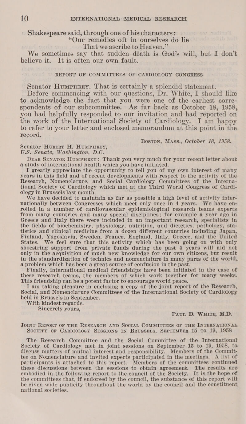 Shakespeare said, through one of his characters: “Our remedies oft in ourselves do lie That we ascribe to Heaven. 4 We sometimes say that sudden death is God’s will, but I don’t believe it. It is often our own fault. REPORT OF COMMITTEES OF CARDIOLOGY CONGRESS Senator Humpurey. That is certainly a splendid statement. Before commencing with our questions, Dr. White, I should like to acknowledge the fact that you were one of the earliest corre- spondents of our subcommittee. As far back as October 18, 1958, you had helpfully responded to our invitation and had reported on the work of the International Society of Cardiology. I am happy to refer to your letter and enclosed memorandum at this point in the. record. Boston, Mass., October 18, 1958. Senator Husert H. HUMPHREY, U.S. Senate, Washington, D.C. DEAR SENATOR HUMPHREY: Thank you very much for your recent letter about a study of international health which you have initiated. I greatly appreciate the opportunity to tell you of my own interest of many years in this field and of recent developments with respect to the activity of the Research, Nomenclature, and Social Cardiology Committees of the Interna- tional Society of Cardiology which met at the Third World Congress of Cardi- ology in Brussels last month. We have decided to maintain as far as possible a high level of activity inter- nationally between Congresses which meet only once in 4 years. We have en- rolled in a number of cardiovascular epidemiological research teams experts: from many countries and many special disciplines; for example a year ago in Greece and Italy there were included in an important research, specialists in the fields of biochemistry, physiology, nutrition, and dietetics, pathology, sta- tistics and clinical medicine from a dozen different countries including Japan, Finland, Yugoslavia, Sweden, France, England, Italy, Greece, and the United States. We feel sure that this activity which has been going on with only shoestring support from private funds during the past 5 years will aid not only in the acquisition of much new knowledge for our own citizens, but result in the standardization of technics and nomenclature in many parts of the world, a problem which has been a great source of confusion in the past. Finally, international medical friendships have been initiated in the case of these research teams, the members of which work together for many weeks. This friendship can bea potent factor to encourage world peace. I am taking pleasure in enclosing a copy of the joint report of the Research, Social, and Nomenclature Committees of the International Society of Cardiology held in Brussels in September. With kindest regards. Sincerely yours, PauL D. WHITE, M.D. JOINT REPORT OF THE RESEARCH AND SOCIAL COMMITTEES OF THE INTERNATIONAL. SocreTY OF CARDIOLOGY SESSIONS IN BRUSSELS, SEPTEMBER 15 TO 19, 1958 The Research Committee and the Social Committee of the International Society of Cardiology met in joint sessions on September 15 to 19, 1958, to discuss matters of mutual interest and responsibility. Members of the Commit- tee on Nomenclature and invited experts participated in the meetings. A list of participants is attached to this report. Members of the committees continued these discussions between the sessions to obtain agreement. The results are embodied in the following report to the council of the Society. It is the hope of the committees that, if endorsed by the council, the substance of this report will be given wide publicity throughout the world by the council and the constituent national societies.