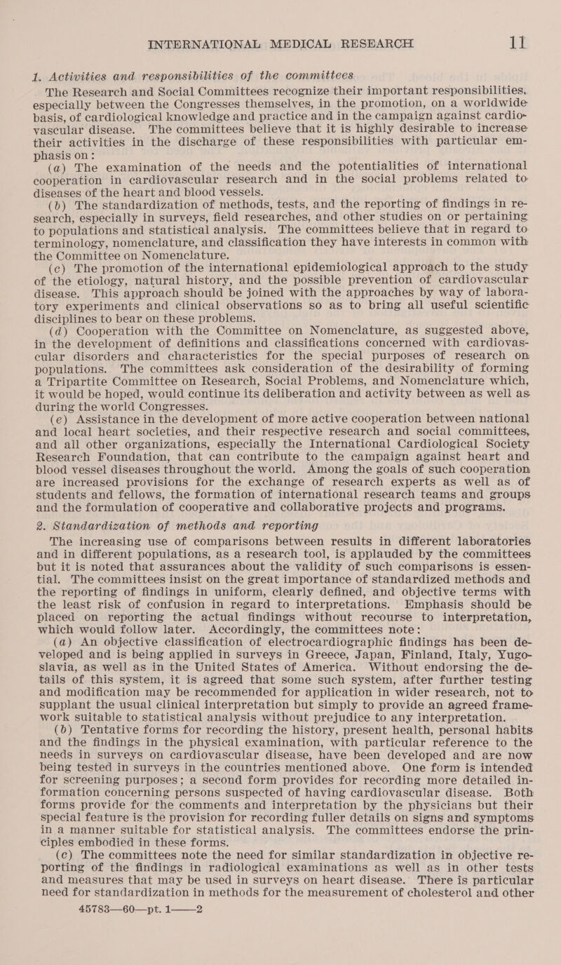 1. Activities and responsibilities of the committees The Research and Social Committees recognize their important responsibilities, especially between the Congresses themselves, in the promotion, on a worldwide basis, of cardiological knowledge and practice and in the campaign against cardio- vascular disease. The committees believe that it is highly desirable to increase their activities in the discharge of these responsibilities with particular em- hasis on: » (a) The examination of the needs and the potentialities of international cooperation in cardiovascular research and in the social problems related to diseases of the heart and blood vessels. (bo) The standardization of methods, tests, and the reporting of findings in re- search, especially in surveys, field researches, and other studies on or pertaining. to populations and statistical analysis. The committees believe that in regard to terminology, nomenclature, and classification they have interests in common with the Committee on Nomenclature. (c) The promotion of the international epidemiological approach to the study of the etiology, natural history, and the possible prevention of cardiovascular disease. This approach should be joined with the approaches by way of labora- tory experiments and clinical observations so as to bring all useful scientific disciplines to bear on these problems. (d) Cooperation with the Committee on Nomenclature, as suggested above, in the development of definitions and classifications concerned with cardiovas- cular disorders and characteristics for the special purposes of research on populations. The committees ask consideration of the desirability of forming a Tripartite Committee on Research, Social Problems, and Nomenclature which, it would be hoped, would continue its deliberation and activity between as well as. during the world Congresses. (e) Assistance in the development of more active cooperation between national and local heart societies, and their respective research and social committees, and all other organizations, especially the International Cardiological Society Research Foundation, that can contribute to the campaign against heart and blood vessel diseases throughout the world. Among the goals of such cooperation are increased provisions for the exchange of research experts as well as of students and fellows, the formation of international research teams and groups and the formulation of cooperative and collaborative projects and programs. 2. Standardization of methods and reporting The increasing use of comparisons between results in different laboratories and in different populations, as a research tool, is applauded by the committees but it is noted that assurances about the validity of such comparisons is essen- tial. The committees insist on the great importance of standardized methods and the reporting of findings in uniform, clearly defined, and objective terms with the least risk of confusion in regard to interpretations. HEmphasis should be placed on reporting the actual findings without recourse to interpretation, which would follow later. Accordingly, the committees note: (a) An objective classification of electrocardiographic findings has been de- veloped and is being applied in surveys in Greece, Japan, Finland, Italy, Yugo- Slavia, aS well as in the United States of America. Without endorsing the de- tails of this system, it is agreed that some such system, after further testing and modification may be recommended for application in wider research, not to supplant the usual clinical interpretation but simply to provide an agreed frame- work suitable to statistical analysis without prejudice to any interpretation. (6) Tentative forms for recording the history, present health, personal habits and the findings in the physical examination, with particular reference to the needs in surveys on cardiovascular disease, have been developed and are now being tested in surveys in the countries mentioned above. One form is intended for screening purposes; a second form provides for recording more detailed in- formation concerning persons suspected of having cardiovascular disease. Both forms provide for the comments and interpretation by the physicians but their special feature is the provision for recording fuller details on signs and symptoms in a manner suitable for statistical analysis. The committees endorse the prin- ciples embodied in these forms. (c) The committees note the need for similar standardization in objective re- porting of the findings in radiological examinations as well as in other tests and measures that may be used in surveys on heart disease. There is particular need for standardization in methods for the measurement of cholesterol and other 45783—60—pt. 1 2 