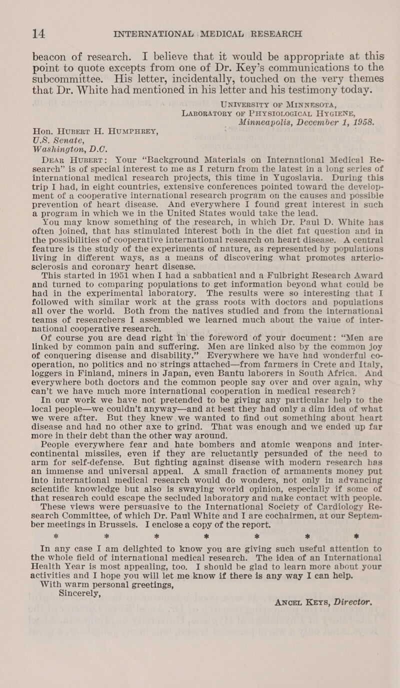 beacon of research. I believe that it would be appropriate at this point to quote excepts from one of Dr. Key’s communications to the subcommittee. His letter, incidentally, touched on the very themes that Dr. White had mentioned in his letter and his testimony today. UNIVERSITY OF MINNESOTA, LABORATORY OF PHYSIOLOGICAL HYGIENE, Minneapolis, December 1, 1958. Hon. Husert H. HUMPHREY, U.S. Senate, Washington, D.C. DrAR Husert: Your “Background Materials on International Medical Re- search” is of special interest to me as I return from the latest in a long series of international medical research projects, this time in Yugoslavia. During this trip I had, in eight countries, extensive conferences pointed toward the deveiop- ment of a cooperative international research program on the causes and possible prevention of heart disease. And everywhere I found great interest in such a program in which we in the United States would take the lead. You may know something of the research, in which Dr. Paul D. White has often joined, that has stimulated interest both in the diet fat question and in the possibilities of cooperative international research on heart disease. A central feature is the study of the experiments of nature, as represented by populations living in different ways, as a means of discovering what promotes arterio- sclerosis and coronary heart disease. This started in 1951 when I had a sabbatical and a Fulbright Research Award and turned to comparing populations to get information beyond what could be had in the experimental laboratory. The results were so interesting that I followed with similar work at the grass roots with doctors and populations all over the world. Both from the natives studied and from the international teams of researchers I assembled we learned much about the vaiue of inter- national cooperative research. sia . Of course you are dead right in’ the foreword of your document: ‘Men are linked by common pain and suffering. Men are linked also by the common joy of conquering disease and disability.” Everywhere we have had wonderful co- operation, no politics and no strings attached—from farmers in Crete and Italy, loggers in Finland, miners in Japan, even Bantu laborers in South Africa. And everywhere both doctors and the common people say over and over again, why can’t we have much more international cooperation in medical research? In our work we have not pretended to be giving any particular help to the local people—we couldn’t anyway—and at best they had only a dim idea of what we were after. But they knew.we wanted to find out something about heart disease and had no other axe to grind. That was enough and we ended up far more in their debt than the other way around. People everywhere fear and hate bombers and atomic weapons and inter- continental missiles, even if they are reluctantly persuaded of the need to arm for self-defense. But fighting against disease with modern research has an immense and universal appeal. A small fraction of armaments money put into international medical research would do wonders, not only in advancing scientific knowledge but also is swaying world opinion, especially if some of that research could escape the secluded laboratory and make contact with people. These views were persuasive to the International Society of Cardiology Re- search Committee, of which Dr. Paul White and I are cochairmen, at our Septem- ber meetings in Brussels. I enclose a copy of the report. *f * * * % * * In any case I am delighted to know you are giving such useful attention to the whole field of international medical research. The idea of an International Health Year is most appealing, too. I should be glad to learn more about your activities and I hope you will let me know if there is any way I can help. With warm personal greetings, Sincerely, ANceEL KEys, Director.