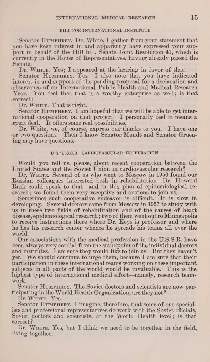 BILL FOR INTERNATIONAL INSTITUTE _ Senator Humrnrey. Dr. White, I gather from your statement that you have keen interest in and apparently have expressed your sup- port in behalf of the Hill bill, Senate Joint Resolution 41, which is currently in the House of Representatives, having already passed the Senate. f Dr. Wuitr. Yes; I appeared at the hearing in favor of that. Senator Humrurey. Yes. I also note that you have indicated interest in and support of the pending proposal for a declaration and observance of an Internationa] Public Health and Medical Research Year. You feel that that is a worthy enterprise as well; is that ‘correct ? Dr. Wurtr. That is right. Senator Humpurey. I am hopeful that we will be able to get inter- national cooperation on that project. I personally feel it means a -great deal. It offers some real possibilities. Dr. White, we, of course, express our thanks to you. I have one or two questions. Then I know Senator Mundt and Senator Gruen- ing may have questions. U.S.°U.S.S.R. CARDIOVASCULAR COOPERATION Would you tell us, please, about recent cooperation between the United States and the Soviet Union in cardiovascular research ? Dr. Wurtre. Several of us who went to Moscow in 1956 found our Russian colleagues interested both in rehabilitation—Dr. Howard Rusk could speak to that—and in this plan of epidemiological re- search; we found them very receptive and anxious to join us. Sometimes such cooperative endeavor is difficult. It is slow in ‘developing. Several doctors came from Moscow in 1957 to study with us in these two fields of rehabilitation and of the causes of heart disease, epidemiological research ; two of them went out to Minneapolis to receive instructions there where Dr. Keys is professor and where he oh his research center whence he spreads his teams all over the world. Our associations with the medical profession in the U.S.S.R. have been always very cordial from the standpoint of the individual doctors and institutes. [am sure they would like to join us. But they haven’t yet. We should continue to urge them, because I am sure that their participation in these international teams working on these important subjects in all parts of the world would be invaluable. This is the Sey type of international medical effort—namely, research team- work. Senator Humpurey. The Soviet doctors and scientists are now par- ticipating in the World Health Organization, are they not ? Dr. Wuitr. Yes. _ Senator Humpurey. I imagine, therefore, that some of our special- ists and professional representatives do work with the Soviet officials, Soviet doctors and scientists, at the World Health level; is that correct ? Dr. Wuirr. Yes, but I think we need to be together in the field, living together. |